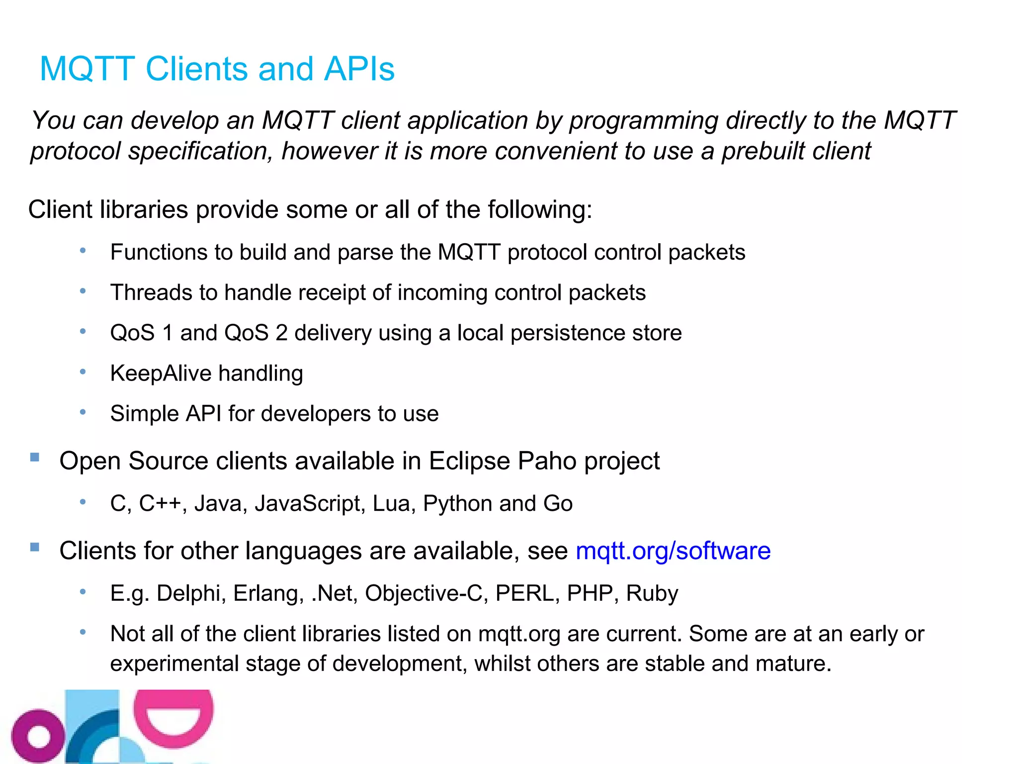 MQTT Clients and APIs 
You can develop an MQTT client application by programming directly to the MQTT 
protocol specification, however it is more convenient to use a prebuilt client 
Client libraries provide some or all of the following: 
• Functions to build and parse the MQTT protocol control packets 
• Threads to handle receipt of incoming control packets 
• QoS 1 and QoS 2 delivery using a local persistence store 
• KeepAlive handling 
• Simple API for developers to use 
 Open Source clients available in Eclipse Paho project 
• C, C++, Java, JavaScript, Lua, Python and Go 
 Clients for other languages are available, see mqtt.org/software 
• E.g. Delphi, Erlang, .Net, Objective-C, PERL, PHP, Ruby 
• Not all of the client libraries listed on mqtt.org are current. Some are at an early or 
experimental stage of development, whilst others are stable and mature. 
 