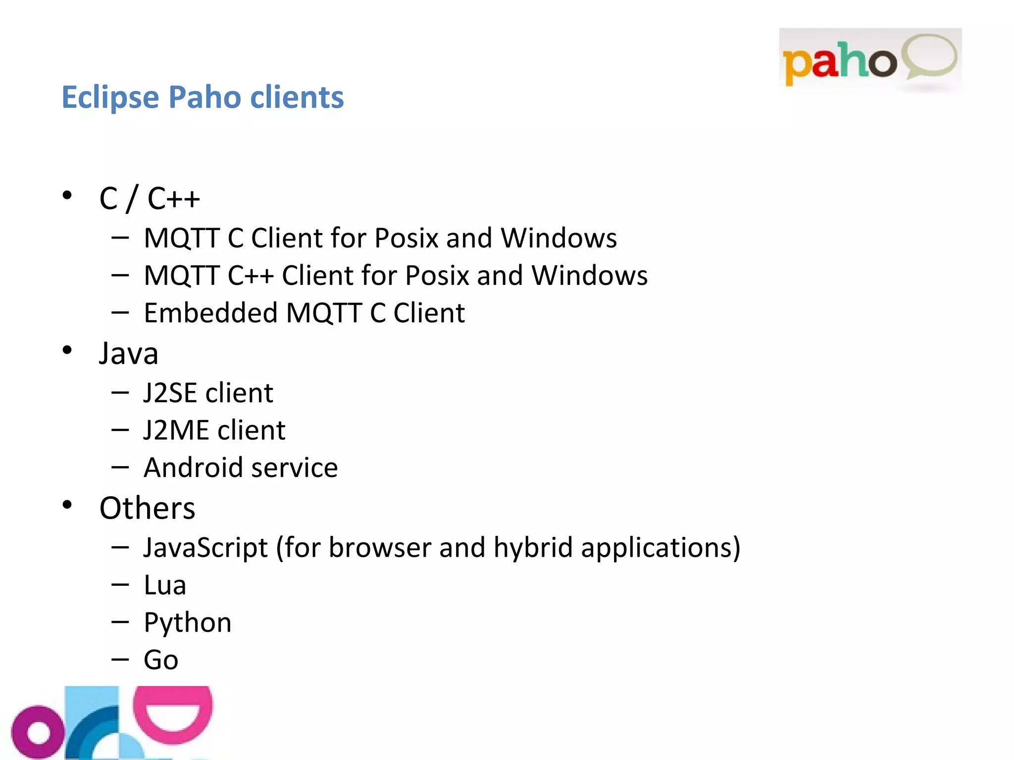 Eclipse Paho clients 
• C / C++ 
– MQTT C Client for Posix and Windows 
– MQTT C++ Client for Posix and Windows 
– Embedded MQTT C Client 
• Java 
– J2SE client 
– J2ME client 
– Android service 
• Others 
– JavaScript (for browser and hybrid applications) 
– Lua 
– Python 
– Go 
 
