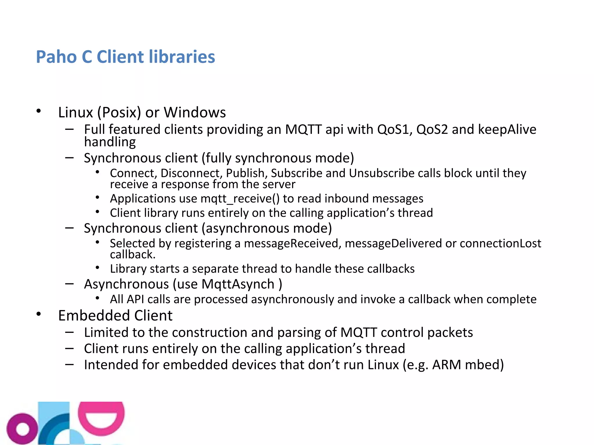 Paho C Client libraries 
• Linux (Posix) or Windows 
– Full featured clients providing an MQTT api with QoS1, QoS2 and keepAlive 
handling 
– Synchronous client (fully synchronous mode) 
• Connect, Disconnect, Publish, Subscribe and Unsubscribe calls block until they 
receive a response from the server 
• Applications use mqtt_receive() to read inbound messages 
• Client library runs entirely on the calling application’s thread 
– Synchronous client (asynchronous mode) 
• Selected by registering a messageReceived, messageDelivered or connectionLost 
callback. 
• Library starts a separate thread to handle these callbacks 
– Asynchronous (use MqttAsynch ) 
• All API calls are processed asynchronously and invoke a callback when complete 
• Embedded Client 
– Limited to the construction and parsing of MQTT control packets 
– Client runs entirely on the calling application’s thread 
– Intended for embedded devices that don’t run Linux (e.g. ARM mbed) 
 