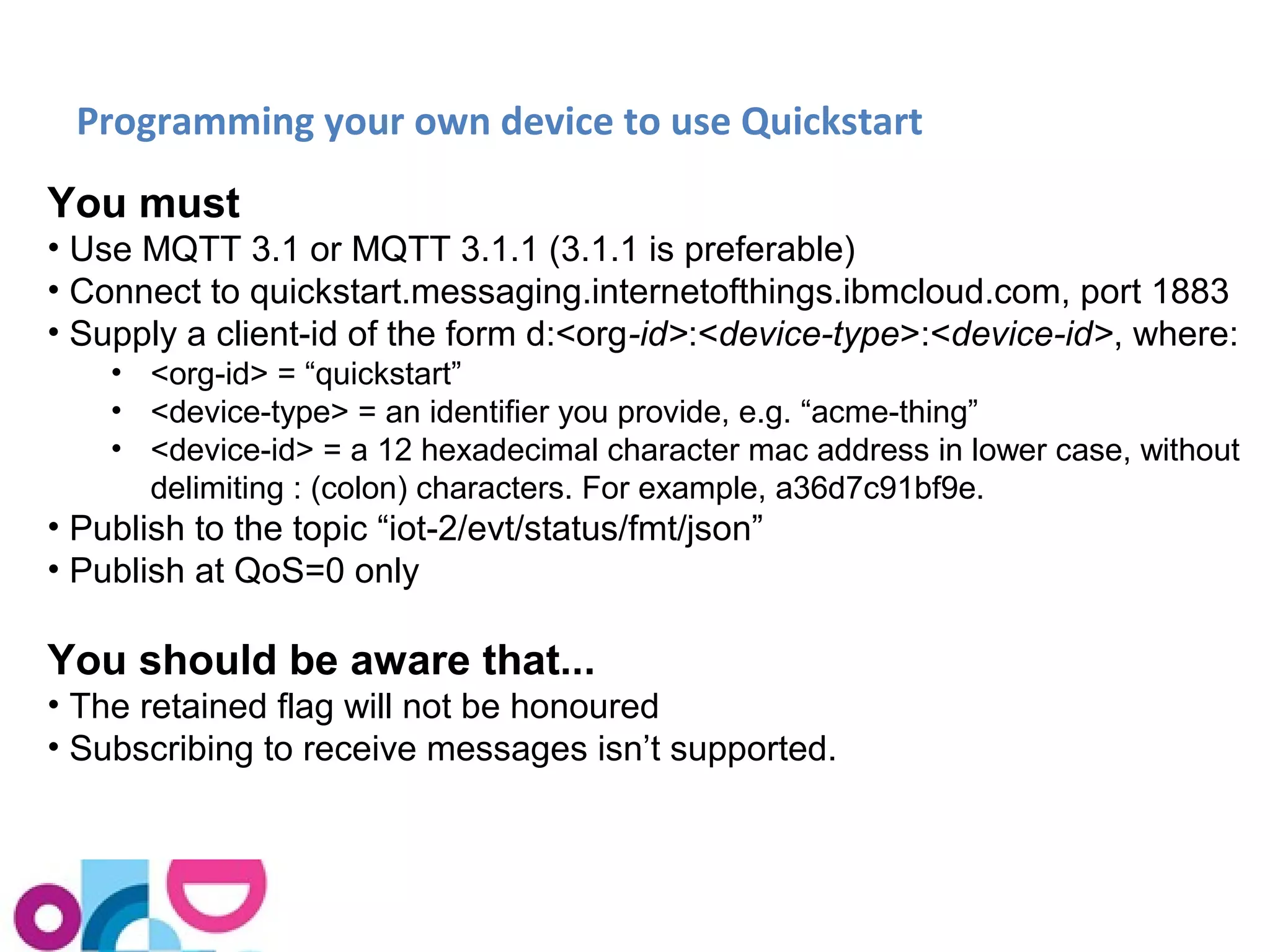 Programming your own device to use Quickstart 
You must 
• Use MQTT 3.1 or MQTT 3.1.1 (3.1.1 is preferable) 
• Connect to quickstart.messaging.internetofthings.ibmcloud.com, port 1883 
• Supply a client-id of the form d:<org-id>:<device-type>:<device-id>, where: 
• <org-id> = “quickstart” 
• <device-type> = an identifier you provide, e.g. “acme-thing” 
• <device-id> = a 12 hexadecimal character mac address in lower case, without 
delimiting : (colon) characters. For example, a36d7c91bf9e. 
• Publish to the topic “iot-2/evt/status/fmt/json” 
• Publish at QoS=0 only 
You should be aware that... 
• The retained flag will not be honoured 
• Subscribing to receive messages isn’t supported. 
 