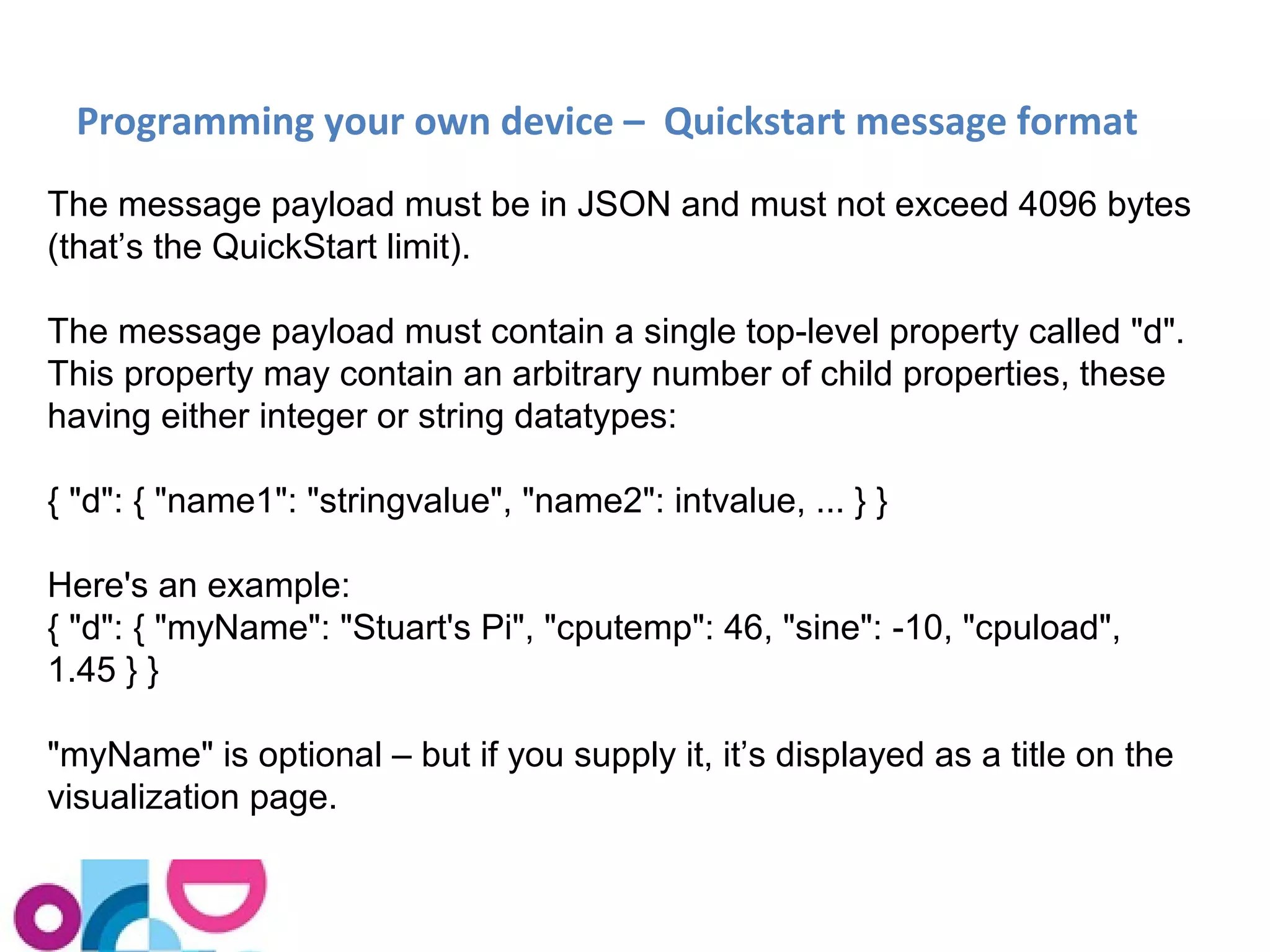 Programming your own device – Quickstart message format 
The message payload must be in JSON and must not exceed 4096 bytes 
(that’s the QuickStart limit). 
The message payload must contain a single top-level property called "d". 
This property may contain an arbitrary number of child properties, these 
having either integer or string datatypes: 
{ "d": { "name1": "stringvalue", "name2": intvalue, ... } } 
Here's an example: 
{ "d": { "myName": "Stuart's Pi", "cputemp": 46, "sine": -10, "cpuload", 
1.45 } } 
"myName" is optional – but if you supply it, it’s displayed as a title on the 
visualization page. 
 