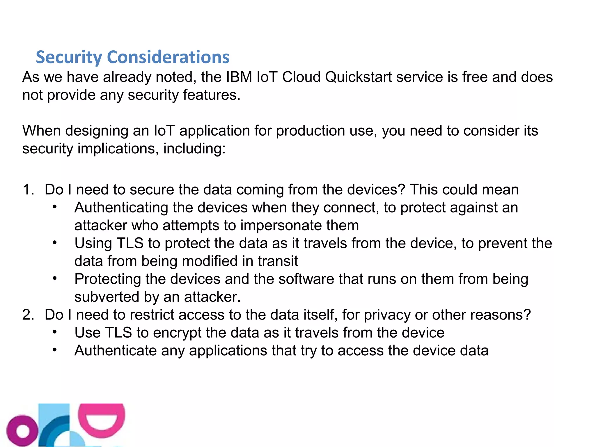 Security Considerations 
As we have already noted, the IBM IoT Cloud Quickstart service is free and does 
not provide any security features. 
When designing an IoT application for production use, you need to consider its 
security implications, including: 
1. Do I need to secure the data coming from the devices? This could mean 
• Authenticating the devices when they connect, to protect against an 
attacker who attempts to impersonate them 
• Using TLS to protect the data as it travels from the device, to prevent the 
data from being modified in transit 
• Protecting the devices and the software that runs on them from being 
subverted by an attacker. 
2. Do I need to restrict access to the data itself, for privacy or other reasons? 
• Use TLS to encrypt the data as it travels from the device 
• Authenticate any applications that try to access the device data 
 