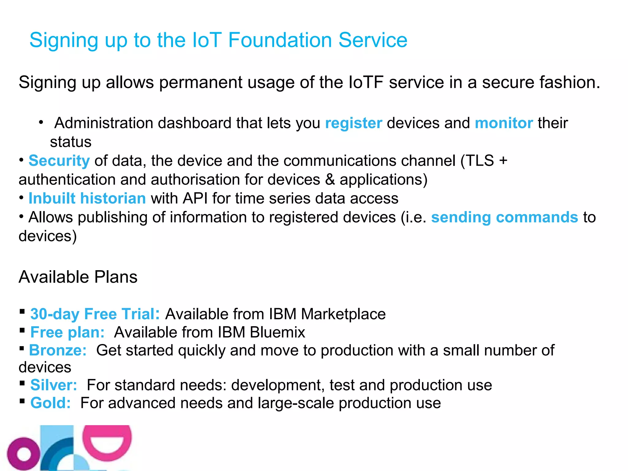 Signing up to the IoT Foundation Service 
Signing up allows permanent usage of the IoTF service in a secure fashion. 
• Administration dashboard that lets you register devices and monitor their 
status 
• Security of data, the device and the communications channel (TLS + 
authentication and authorisation for devices & applications) 
• Inbuilt historian with API for time series data access 
• Allows publishing of information to registered devices (i.e. sending commands to 
devices) 
Available Plans 
 30-day Free Trial: Available from IBM Marketplace 
 Free plan: Available from IBM Bluemix 
 Bronze: Get started quickly and move to production with a small number of 
devices 
 Silver: For standard needs: development, test and production use 
 Gold: For advanced needs and large-scale production use 
 