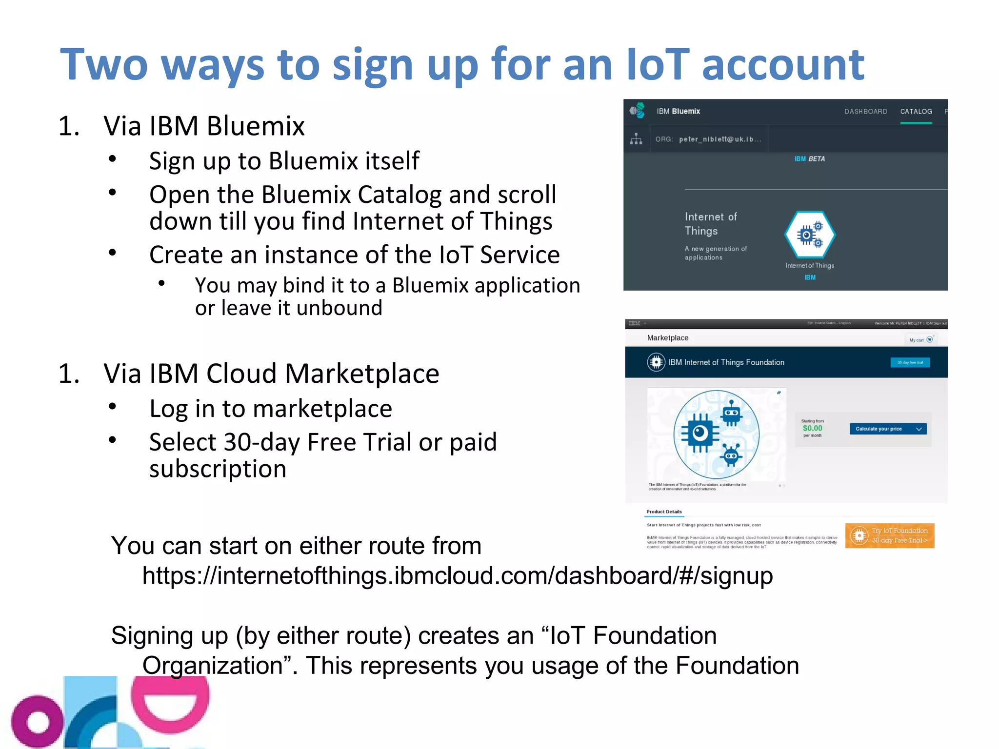 Two ways to sign up for an IoT account 
1. Via IBM Bluemix 
• Sign up to Bluemix itself 
• Open the Bluemix Catalog and scroll 
down till you find Internet of Things 
• Create an instance of the IoT Service 
• You may bind it to a Bluemix application 
or leave it unbound 
1. Via IBM Cloud Marketplace 
• Log in to marketplace 
• Select 30-day Free Trial or paid 
subscription 
You can start on either route from 
https://internetofthings.ibmcloud.com/dashboard/#/signup 
Signing up (by either route) creates an “IoT Foundation 
Organization”. This represents you usage of the Foundation 
 