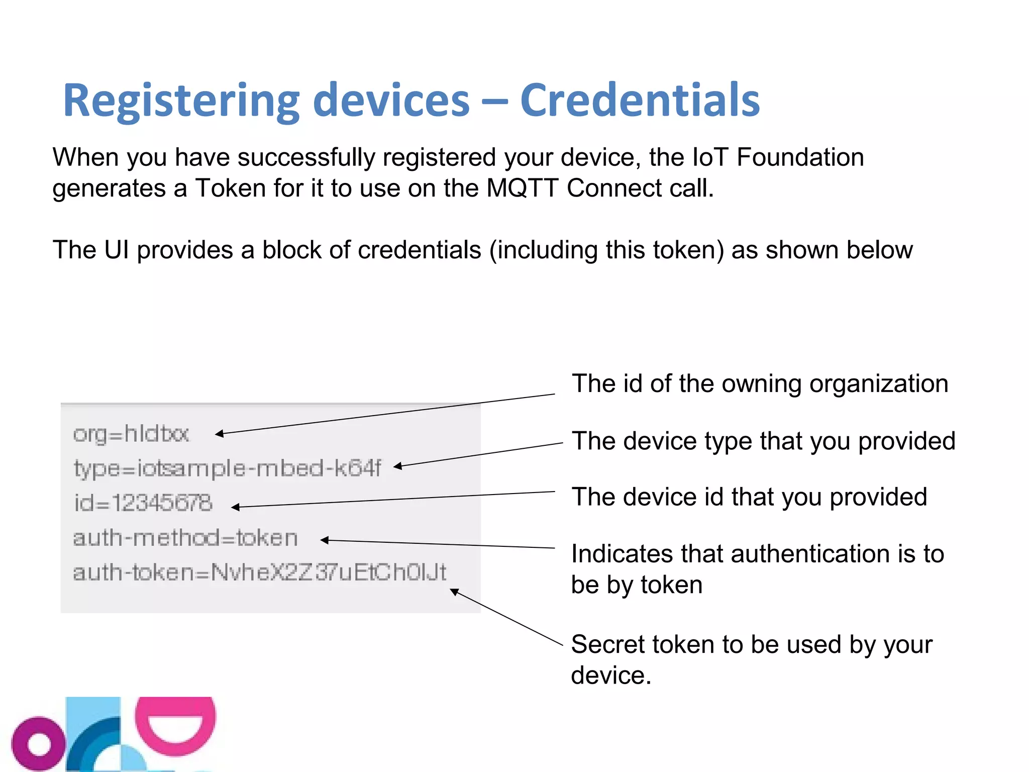 Registering devices – Credentials 
When you have successfully registered your device, the IoT Foundation 
generates a Token for it to use on the MQTT Connect call. 
The UI provides a block of credentials (including this token) as shown below 
The id of the owning organization 
The device type that you provided 
The device id that you provided 
Indicates that authentication is to 
be by token 
Secret token to be used by your 
device. 
 