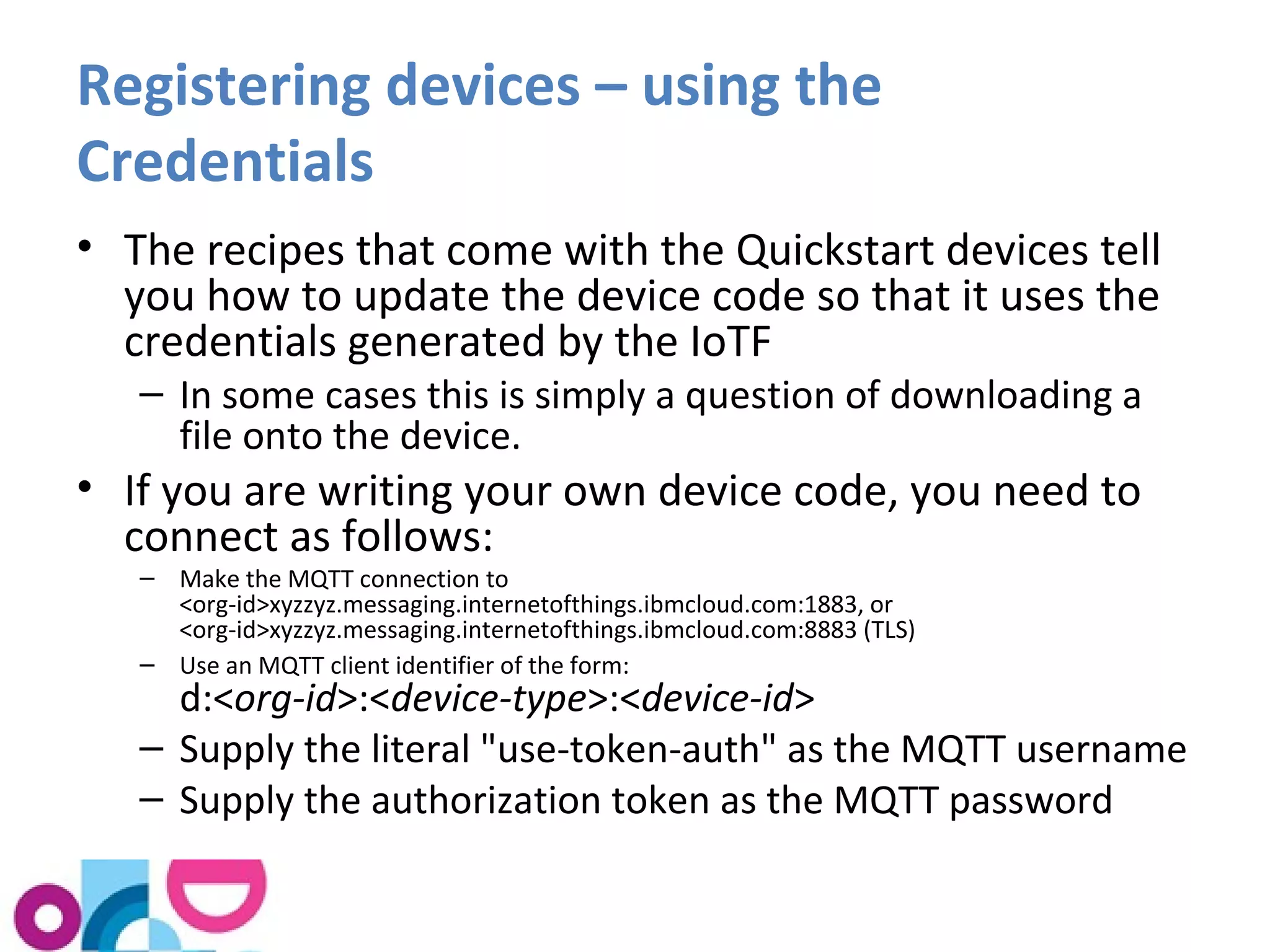 Registering devices – using the 
Credentials 
• The recipes that come with the Quickstart devices tell 
you how to update the device code so that it uses the 
credentials generated by the IoTF 
– In some cases this is simply a question of downloading a 
file onto the device. 
• If you are writing your own device code, you need to 
connect as follows: 
– Make the MQTT connection to 
<org-id>xyzzyz.messaging.internetofthings.ibmcloud.com:1883, or 
<org-id>xyzzyz.messaging.internetofthings.ibmcloud.com:8883 (TLS) 
– Use an MQTT client identifier of the form: 
d:<org-id>:<device-type>:<device-id> 
– Supply the literal "use-token-auth" as the MQTT username 
– Supply the authorization token as the MQTT password 
 