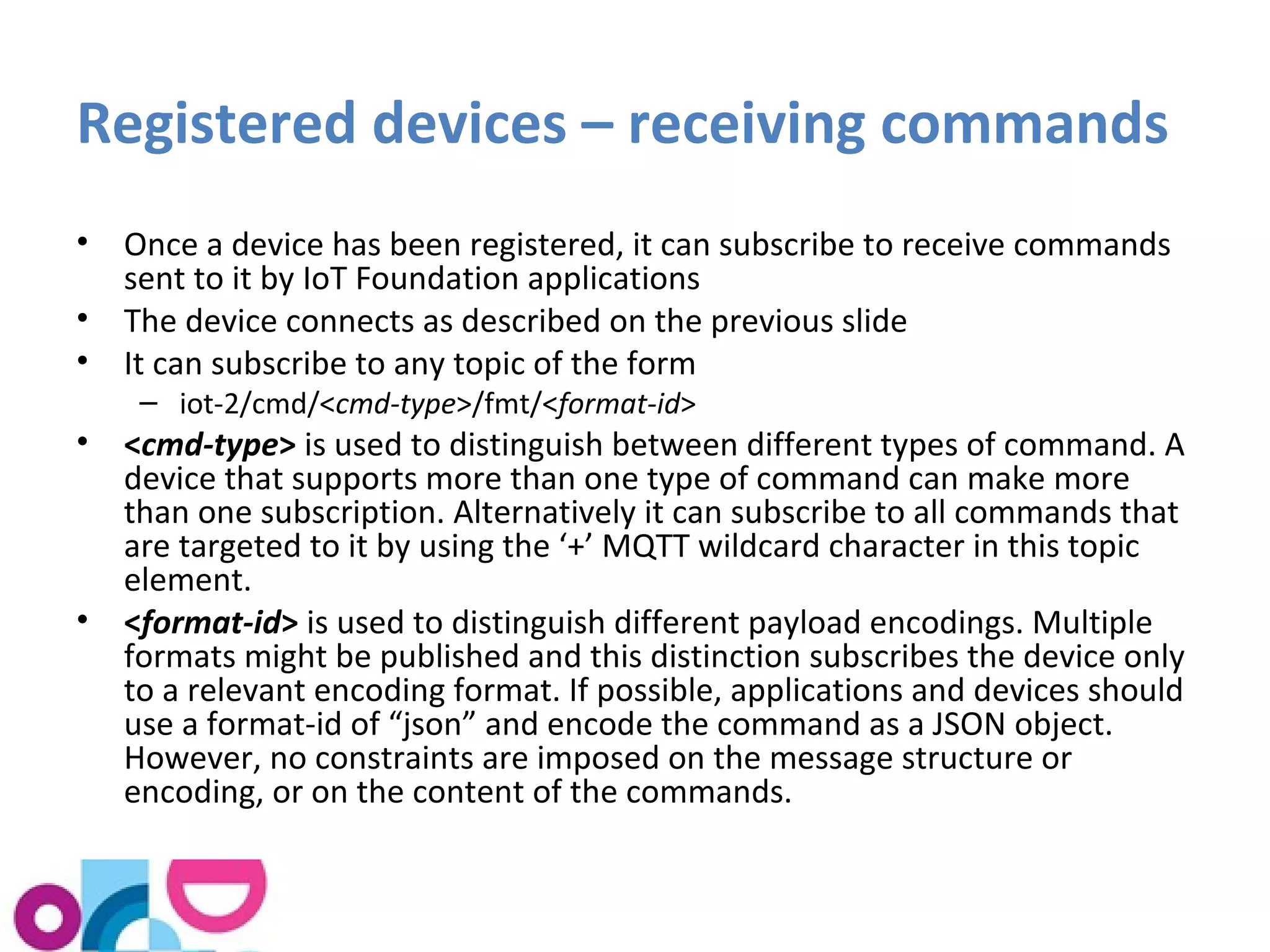Registered devices – receiving commands 
• Once a device has been registered, it can subscribe to receive commands 
sent to it by IoT Foundation applications 
• The device connects as described on the previous slide 
• It can subscribe to any topic of the form 
– iot-2/cmd/<cmd-type>/fmt/<format-id> 
• <cmd-type> is used to distinguish between different types of command. A 
device that supports more than one type of command can make more 
than one subscription. Alternatively it can subscribe to all commands that 
are targeted to it by using the ‘+’ MQTT wildcard character in this topic 
element. 
• <format-id> is used to distinguish different payload encodings. Multiple 
formats might be published and this distinction subscribes the device only 
to a relevant encoding format. If possible, applications and devices should 
use a format-id of “json” and encode the command as a JSON object. 
However, no constraints are imposed on the message structure or 
encoding, or on the content of the commands. 
 