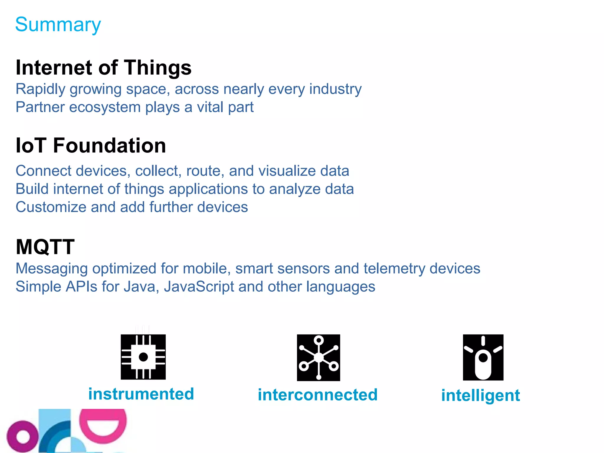 Summary 
Internet of Things 
Rapidly growing space, across nearly every industry 
Partner ecosystem plays a vital part 
IoT Foundation 
Connect devices, collect, route, and visualize data 
Build internet of things applications to analyze data 
Customize and add further devices 
MQTT 
Messaging optimized for mobile, smart sensors and telemetry devices 
Simple APIs for Java, JavaScript and other languages 
instrumented interconnected intelligent 
 
