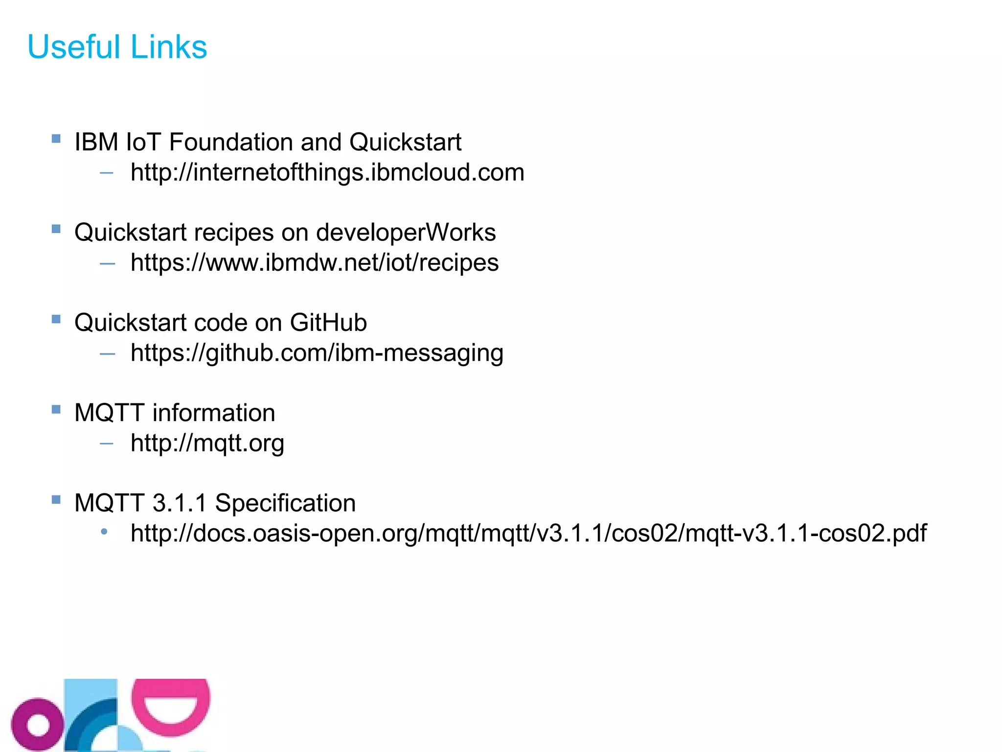 Useful Links 
 IBM IoT Foundation and Quickstart 
- http://internetofthings.ibmcloud.com 
 Quickstart recipes on developerWorks 
- https://www.ibmdw.net/iot/recipes 
 Quickstart code on GitHub 
- https://github.com/ibm-messaging 
 MQTT information 
- http://mqtt.org 
 MQTT 3.1.1 Specification 
• http://docs.oasis-open.org/mqtt/mqtt/v3.1.1/cos02/mqtt-v3.1.1-cos02.pdf 
 