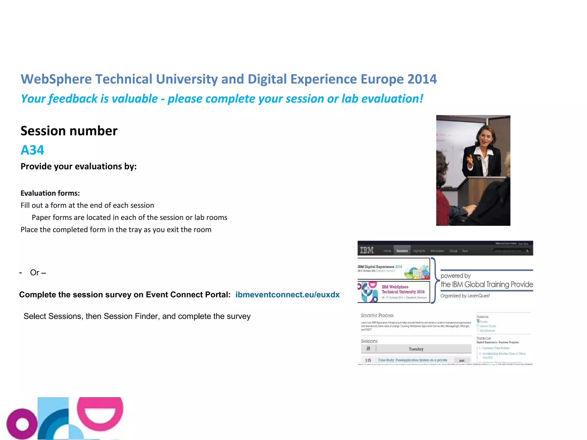 WebSphere Technical University and Digital Experience Europe 2014 
Your feedback is valuable - please complete your session or lab evaluation! 
Session number 
A34 
Provide your evaluations by: 
Evaluation forms: 
Fill out a form at the end of each session 
Paper forms are located in each of the session or lab rooms 
Place the completed form in the tray as you exit the room 
- Or – 
Complete the session survey on Event Connect Portal: ibmeventconnect.eu/euxdx 
Select Sessions, then Session Finder, and complete the survey 
