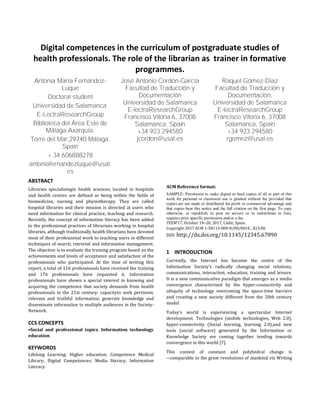 Digital competences in the curriculum of postgraduate studies of
health professionals. The role of the librarian as trainer in formative
programmes.
Antonia María Fernández-
Luque
Doctoral student
Universidad de Salamanca.
E-LectraResearchGroup
Biblioteca del Área Este de
Málaga-Axarquía,
Torre del Mar,29740 Málaga,
Spain
+ 34 606888278
antoniafernandezluque@usal.
es
José Antonio Cordón-García
Facultad de Traducción y
Documentación
Universidad de Salamanca
E-lectraResearchGroup
Francisco Vitoria 6, 37008
Salamanca, Spain
+34 923 294580
jcordon@usal.es
Raquel Gómez-Díaz
Facultad de Traducción y
Documentación,
Universidad de Salamanca
E-lectraResearchGroup
Francisco Vitoria 6, 37008
Salamanca, Spain
+34 923 294580
rgomez@usal.es
ABSTRACT
Libraries specialisingin health sciences, located in hospitals
and health centres are defined as being within the fields of
biomedicine, nursing and physiotherapy. They are called
hospital libraries and their mission is directed at users who
need information for clinical practice, teaching and research.
Recently, the concept of information literacy has been added
to the professional practices of librarians working in hospital
libraries, although traditionally health librarians have devoted
most of their professional work to teaching users in different
techniques of search, retrieval and information management.
The objective is to evaluate the training program based on the
achievements and levels of acceptance and satisfaction of the
professionals who participated. At the time of writing this
report, a total of 116 professionals have received the training
and 176 professionals have requested it. Information
professionals have shown a special interest in knowing and
acquiring the competence that society demands from health
professionals in the 21st century: capacityto seek pertinent,
relevant and truthful information, generate knowledge and
disseminate information to multiple audiences in the Society-
Network.
CCS CONCEPTS
•Social and professional topics. Information technology
education
KEYWORDS
Lifelong Learning; Higher education; Competence Medical
Library; Digital Competences; Media literacy, Information
Literacy.
ACM Reference format:
SAMPLE: Permission to make digital or hard copies of all or part of this
work for personal or classroom use is granted without fee provided that
copies are not made or distributed for profit or commercial advantage and
that copies bear this notice and the full citation on the first page. To copy
otherwise, or republish, to post on servers or to redistribute to lists,
requires prior specific permission and/or a fee.
TEEM’17, October 18–20, 2017, Cádiz, Spain.
Copyright 2017 ACM 1-58113-000-0/00/0010…$15.00.
DOI: http://dx.doi.org/10.1145/12345.67890
1 INTRODUCTION
Currently, the Internet has become the centre of the
Information Society’s radically changing social relations,
communications, interaction, education, training and leisure.
It is a new communicative paradigm that emerges as a media
convergence characterised by the hyper-connectivity and
ubiquity of technology overcoming the space-time barriers
and creating a new society different from the 20th century
model.
Today's world is experiencing a spectacular Internet
development. Technologies (mobile technologies, Web 2.0),
hyper-connectivity (Social learning, learning 2.0),and new
tools (social software) generated by the Information or
Knowledge Society are coming together tending towards
convergence in this world [7].
This context of constant and polyhedral change is
―comparable to the great revolutions of mankind viz Writing
 