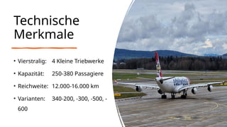 Technische
Merkmale
• Vierstralig: 4 Kleine Triebwerke
• Kapazität: 250-380 Passagiere
• Reichweite: 12.000-16.000 km
• Varianten: 340-200, -300, -500, -
600
 