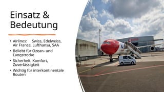 Einsatz &
Bedeutung
• Airlines: Swiss, Edelweiss,
Air France, Lufthansa, SAA
• Beliebt für Ozean- und
Langstrecke
• Sicherheit, Komfort,
Zuverlässigkeit
• Wichtig für interkontinentale
Routen
 