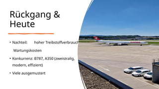 Rückgang &
Heute
• Nachteil: hoher Treibstoffverbrauch,
Wartungskosten
• Konkurrenz: B787, A350 (zweistralig,
modern, effizient)
• Viele ausgemustert
 
