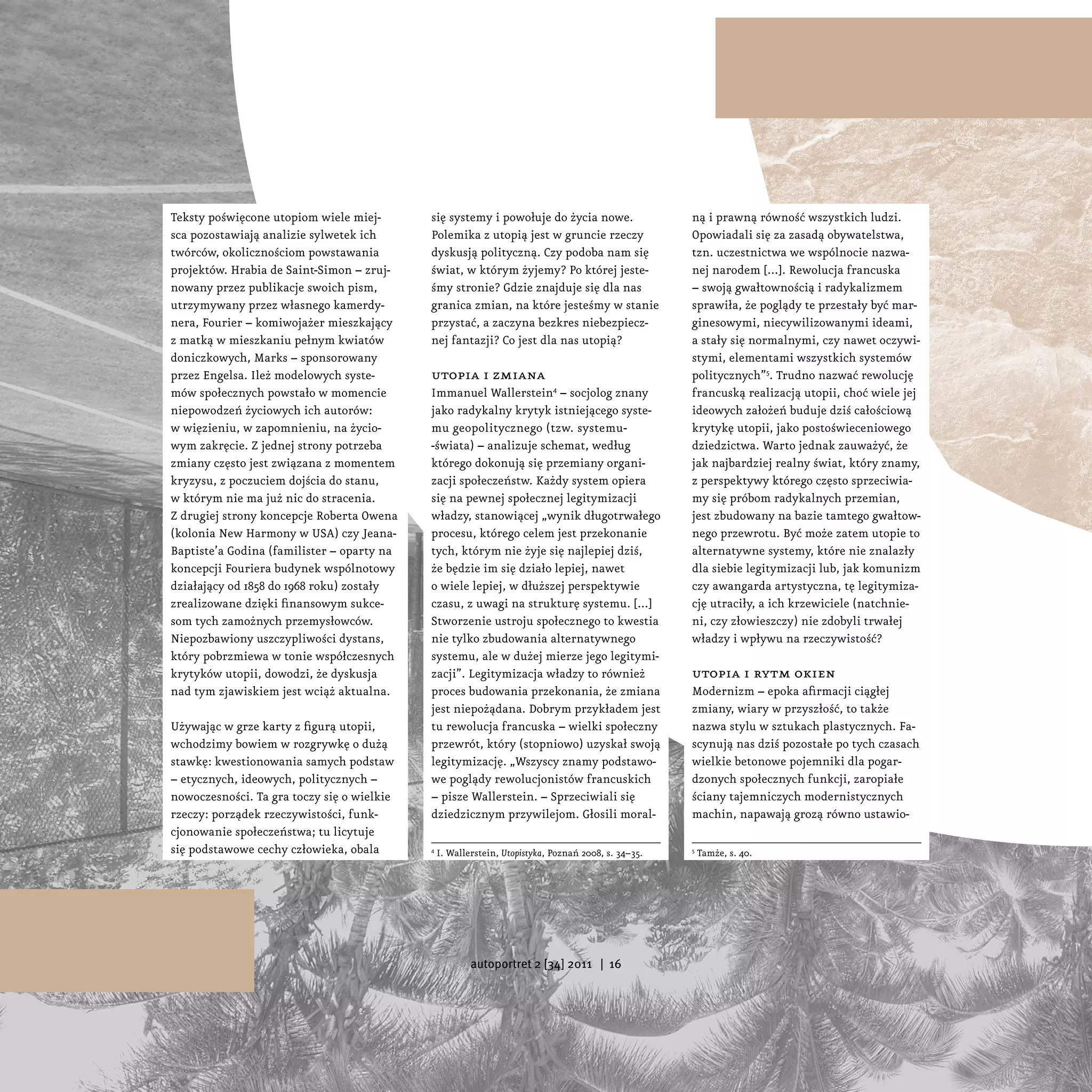 Teksty poświęcone utopiom wiele miej-       się systemy i powołuje do życia nowe.                    ną i prawną równość wszystkich ludzi.
sca pozostawiają analizie sylwetek ich      Polemika z utopią jest w gruncie rzeczy                  Opowiadali się za zasadą obywatelstwa,
twórców, okolicznościom powstawania         dyskusją polityczną. Czy podoba nam się                  tzn. uczestnictwa we wspólnocie nazwa-
projektów. Hrabia de Saint-Simon – zruj-    świat, w którym żyjemy? Po której jeste-                 nej narodem [...]. Rewolucja francuska
nowany przez publikacje swoich pism,        śmy stronie? Gdzie znajduje się dla nas                  – swoją gwałtownością i radykalizmem
utrzymywany przez własnego kamerdy-         granica zmian, na które jesteśmy w stanie                sprawiła, że poglądy te przestały być mar-
nera, Fourier – komiwojażer mieszkający     przystać, a zaczyna bezkres niebezpiecz-                 ginesowymi, niecywilizowanymi ideami,
z matką w mieszkaniu pełnym kwiatów         nej fantazji? Co jest dla nas utopią?                    a stały się normalnymi, czy nawet oczywi-
doniczkowych, Marks – sponsorowany                                                                   stymi, elementami wszystkich systemów
przez Engelsa. Ileż modelowych syste-       utopia i zmiana                                          politycznych”5. Trudno nazwać rewolucję
mów społecznych powstało w momencie         Immanuel Wallerstein4 – socjolog znany                   francuską realizacją utopii, choć wiele jej
niepowodzeń życiowych ich autorów:          jako radykalny krytyk istniejącego syste-                ideowych założeń buduje dziś całościową
w więzieniu, w zapomnieniu, na życio-       mu geopolitycznego (tzw. systemu-                        krytykę utopii, jako postoświeceniowego
wym zakręcie. Z jednej strony potrzeba      -świata) – analizuje schemat, według                     dziedzictwa. Warto jednak zauważyć, że
zmiany często jest związana z momentem      którego dokonują się przemiany organi-                   jak najbardziej realny świat, który znamy,
kryzysu, z poczuciem dojścia do stanu,      zacji społeczeństw. Każdy system opiera                  z perspektywy którego często sprzeciwia-
w którym nie ma już nic do stracenia.       się na pewnej społecznej legitymizacji                   my się próbom radykalnych przemian,
Z drugiej strony koncepcje Roberta Owena    władzy, stanowiącej „wynik długotrwałego                 jest zbudowany na bazie tamtego gwałtow-
(kolonia New Harmony w USA) czy Jeana-      procesu, którego celem jest przekonanie                  nego przewrotu. Być może zatem utopie to
Baptiste’a Godina (familister – oparty na   tych, którym nie żyje się najlepiej dziś,                alternatywne systemy, które nie znalazły
koncepcji Fouriera budynek wspólnotowy      że będzie im się działo lepiej, nawet                    dla siebie legitymizacji lub, jak komunizm
działający od 1858 do 1968 roku) zostały    o wiele lepiej, w dłuższej perspektywie                  czy awangarda artystyczna, tę legitymiza-
zrealizowane dzięki finansowym sukce-       czasu, z uwagi na strukturę systemu. [...]               cję utraciły, a ich krzewiciele (natchnie-
som tych zamożnych przemysłowców.           Stworzenie ustroju społecznego to kwestia                ni, czy złowieszczy) nie zdobyli trwałej
Niepozbawiony uszczypliwości dystans,       nie tylko zbudowania alternatywnego                      władzy i wpływu na rzeczywistość?
który pobrzmiewa w tonie współczesnych      systemu, ale w dużej mierze jego legitymi-
krytyków utopii, dowodzi, że dyskusja       zacji”. Legitymizacja władzy to również                  utopia i rytm okien
nad tym zjawiskiem jest wciąż aktualna.     proces budowania przekonania, że zmiana                  Modernizm – epoka afirmacji ciągłej
                                            jest niepożądana. Dobrym przykładem jest                 zmiany, wiary w przyszłość, to także
Używając w grze karty z figurą utopii,      tu rewolucja francuska – wielki społeczny                nazwa stylu w sztukach plastycznych. Fa-
wchodzimy bowiem w rozgrywkę o dużą         przewrót, który (stopniowo) uzyskał swoją                scynują nas dziś pozostałe po tych czasach
stawkę: kwestionowania samych podstaw       legitymizację. „Wszyscy znamy podstawo-                  wielkie betonowe pojemniki dla pogar-
– etycznych, ideowych, politycznych –       we poglądy rewolucjonistów francuskich                   dzonych społecznych funkcji, zaropiałe
nowoczesności. Ta gra toczy się o wielkie   – pisze Wallerstein. – Sprzeciwiali się                  ściany tajemniczych modernistycznych
rzeczy: porządek rzeczywistości, funk-      dziedzicznym przywilejom. Głosili moral-                 machin, napawają grozą równo ustawio-
cjonowanie społeczeństwa; tu licytuje
się podstawowe cechy człowieka, obala       4
                                                I. Wallerstein, Utopistyka, Poznań 2008, s. 34–35.   5
                                                                                                         Tamże, s. 40.




                                                        autoportret 2 [34] 2011 | 16
 