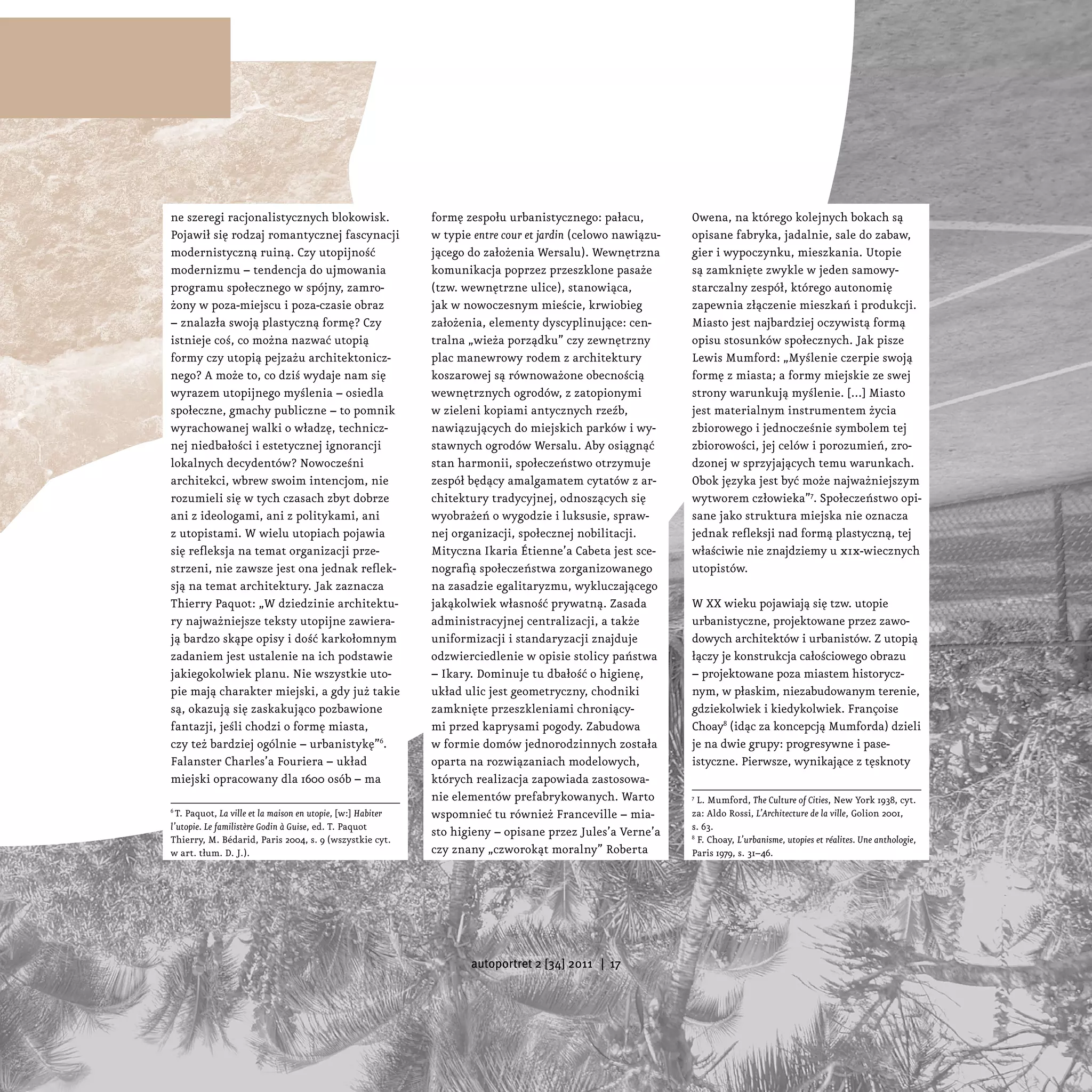 ne szeregi racjonalistycznych blokowisk.                     formę zespołu urbanistycznego: pałacu,          Owena, na którego kolejnych bokach są
Pojawił się rodzaj romantycznej fascynacji                   w typie entre cour et jardin (celowo nawiązu-   opisane fabryka, jadalnie, sale do zabaw,
modernistyczną ruiną. Czy utopijność                         jącego do założenia Wersalu). Wewnętrzna        gier i wypoczynku, mieszkania. Utopie
modernizmu – tendencja do ujmowania                          komunikacja poprzez przeszklone pasaże          są zamknięte zwykle w jeden samowy-
programu społecznego w spójny, zamro-                        (tzw. wewnętrzne ulice), stanowiąca,            starczalny zespół, którego autonomię
żony w poza-miejscu i poza-czasie obraz                      jak w nowoczesnym mieście, krwiobieg            zapewnia złączenie mieszkań i produkcji.
– znalazła swoją plastyczną formę? Czy                       założenia, elementy dyscyplinujące: cen-        Miasto jest najbardziej oczywistą formą
istnieje coś, co można nazwać utopią                         tralna „wieża porządku” czy zewnętrzny          opisu stosunków społecznych. Jak pisze
formy czy utopią pejzażu architektonicz-                     plac manewrowy rodem z architektury             Lewis Mumford: „Myślenie czerpie swoją
nego? A może to, co dziś wydaje nam się                      koszarowej są równoważone obecnością            formę z miasta; a formy miejskie ze swej
wyrazem utopijnego myślenia – osiedla                        wewnętrznych ogrodów, z zatopionymi             strony warunkują myślenie. [...] Miasto
społeczne, gmachy publiczne – to pomnik                      w zieleni kopiami antycznych rzeźb,             jest materialnym instrumentem życia
wyrachowanej walki o władzę, technicz-                       nawiązujących do miejskich parków i wy-         zbiorowego i jednocześnie symbolem tej
nej niedbałości i estetycznej ignorancji                     stawnych ogrodów Wersalu. Aby osiągnąć          zbiorowości, jej celów i porozumień, zro-
lokalnych decydentów? Nowocześni                             stan harmonii, społeczeństwo otrzymuje          dzonej w sprzyjających temu warunkach.
architekci, wbrew swoim intencjom, nie                       zespół będący amalgamatem cytatów z ar-         Obok języka jest być może najważniejszym
rozumieli się w tych czasach zbyt dobrze                     chitektury tradycyjnej, odnoszących się         wytworem człowieka”7. Społeczeństwo opi-
ani z ideologami, ani z politykami, ani                      wyobrażeń o wygodzie i luksusie, spraw-         sane jako struktura miejska nie oznacza
z utopistami. W wielu utopiach pojawia                       nej organizacji, społecznej nobilitacji.        jednak refleksji nad formą plastyczną, tej
się refleksja na temat organizacji prze-                     Mityczna Ikaria Étienne’a Cabeta jest sce-      właściwie nie znajdziemy u xix-wiecznych
strzeni, nie zawsze jest ona jednak reflek-                  nografią społeczeństwa zorganizowanego          utopistów.
sją na temat architektury. Jak zaznacza                      na zasadzie egalitaryzmu, wykluczającego
Thierry Paquot: „W dziedzinie architektu-                    jakąkolwiek własność prywatną. Zasada           W XX wieku pojawiają się tzw. utopie
ry najważniejsze teksty utopijne zawiera-                    administracyjnej centralizacji, a także         urbanistyczne, projektowane przez zawo-
ją bardzo skąpe opisy i dość karkołomnym                     uniformizacji i standaryzacji znajduje          dowych architektów i urbanistów. Z utopią
zadaniem jest ustalenie na ich podstawie                     odzwierciedlenie w opisie stolicy państwa       łączy je konstrukcja całościowego obrazu
jakiegokolwiek planu. Nie wszystkie uto-                     – Ikary. Dominuje tu dbałość o higienę,         – projektowane poza miastem historycz-
pie mają charakter miejski, a gdy już takie                  układ ulic jest geometryczny, chodniki          nym, w płaskim, niezabudowanym terenie,
są, okazują się zaskakująco pozbawione                       zamknięte przeszkleniami chroniący-             gdziekolwiek i kiedykolwiek. Françoise
fantazji, jeśli chodzi o formę miasta,                       mi przed kaprysami pogody. Zabudowa             Choay8 (idąc za koncepcją Mumforda) dzieli
czy też bardziej ogólnie – urbanistykę”6.                    w formie domów jednorodzinnych została          je na dwie grupy: progresywne i pase-
Falanster Charles’a Fouriera – układ                         oparta na rozwiązaniach modelowych,             istyczne. Pierwsze, wynikające z tęsknoty
miejski opracowany dla 1600 osób – ma                        których realizacja zapowiada zastosowa-
                                                             nie elementów prefabrykowanych. Warto           7
                                                                                                               L. Mumford, The Culture of Cities, New York 1938, cyt.
6
  T. Paquot, La ville et la maison en utopie, [w:] Habiter   wspomnieć tu również Franceville – mia-         za: Aldo Rossi, L’Architecture de la ville, Golion 2001,
l’utopie. Le familistère Godin à Guise, ed. T. Paquot                                                        s. 63.
                                                             sto higieny – opisane przez Jules’a Verne’a
Thierry, M. Bédarid, Paris 2004, s. 9 (wszystkie cyt.                                                        8
                                                                                                               F. Choay, L’urbanisme, utopies et réalites. Une anthologie,
w art. tłum. D. J.).                                         czy znany „czworokąt moralny” Roberta           Paris 1979, s. 31–46.




                                                                    autoportret 2 [34] 2011 | 17
 