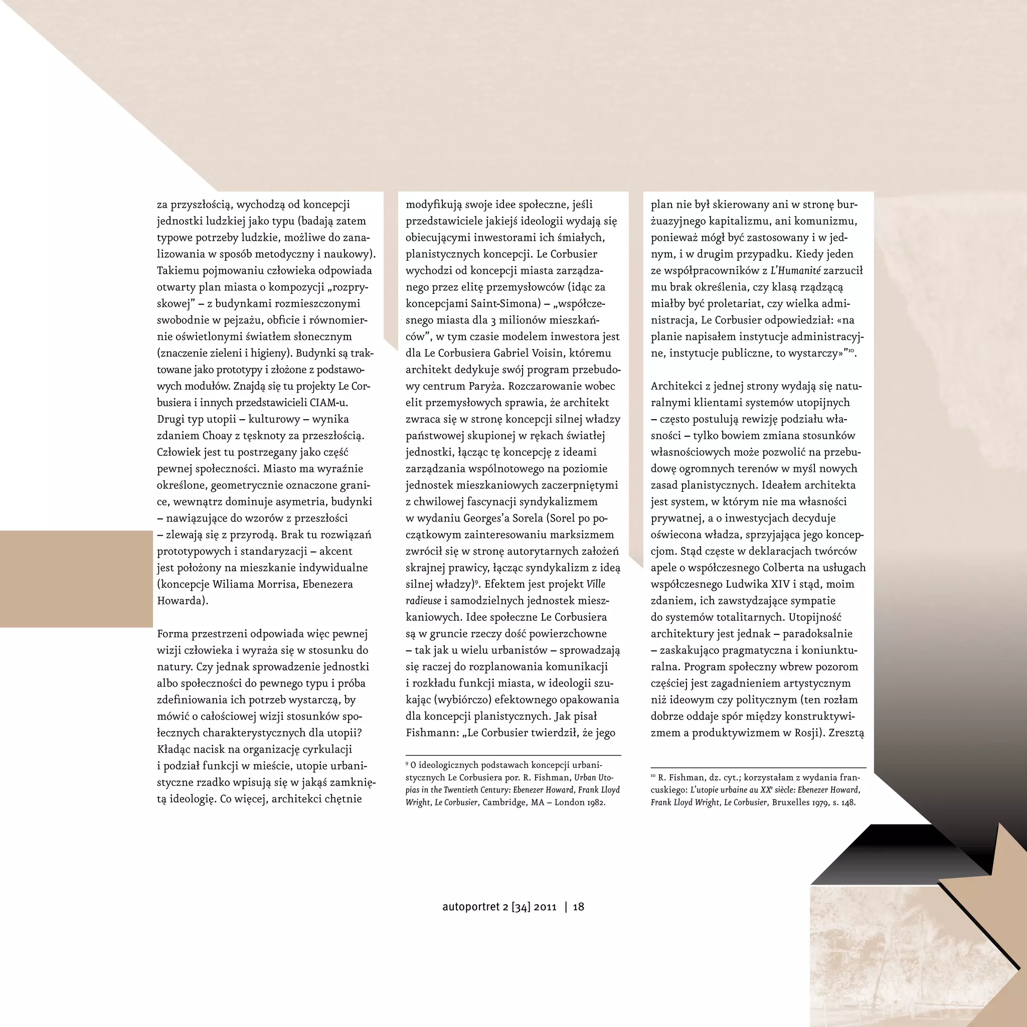 za przyszłością, wychodzą od koncepcji            modyfikują swoje idee społeczne, jeśli                        plan nie był skierowany ani w stronę bur-
jednostki ludzkiej jako typu (badają zatem        przedstawiciele jakiejś ideologii wydają się                  żuazyjnego kapitalizmu, ani komunizmu,
typowe potrzeby ludzkie, możliwe do zana-         obiecującymi inwestorami ich śmiałych,                        ponieważ mógł być zastosowany i w jed-
lizowania w sposób metodyczny i naukowy).         planistycznych koncepcji. Le Corbusier                        nym, i w drugim przypadku. Kiedy jeden
Takiemu pojmowaniu człowieka odpowiada            wychodzi od koncepcji miasta zarządza-                        ze współpracowników z L’Humanité zarzucił
otwarty plan miasta o kompozycji „rozpry-         nego przez elitę przemysłowców (idąc za                       mu brak określenia, czy klasą rządzącą
skowej” – z budynkami rozmieszczonymi             koncepcjami Saint-Simona) – „współcze-                        miałby być proletariat, czy wielka admi-
swobodnie w pejzażu, obficie i równomier-         snego miasta dla 3 milionów mieszkań-                         nistracja, Le Corbusier odpowiedział: «na
nie oświetlonymi światłem słonecznym              ców”, w tym czasie modelem inwestora jest                     planie napisałem instytucje administracyj-
(znaczenie zieleni i higieny). Budynki są trak-   dla Le Corbusiera Gabriel Voisin, któremu                     ne, instytucje publiczne, to wystarczy»”10.
towane jako prototypy i złożone z podstawo-       architekt dedykuje swój program przebudo-
wych modułów. Znajdą się tu projekty Le Cor-      wy centrum Paryża. Rozczarowanie wobec                        Architekci z jednej strony wydają się natu-
busiera i innych przedstawicieli CIAM-u.          elit przemysłowych sprawia, że architekt                      ralnymi klientami systemów utopijnych
Drugi typ utopii – kulturowy – wynika             zwraca się w stronę koncepcji silnej władzy                   – często postulują rewizję podziału wła-
zdaniem Choay z tęsknoty za przeszłością.         państwowej skupionej w rękach światłej                        sności – tylko bowiem zmiana stosunków
Człowiek jest tu postrzegany jako część           jednostki, łącząc tę koncepcję z ideami                       własnościowych może pozwolić na przebu-
pewnej społeczności. Miasto ma wyraźnie           zarządzania wspólnotowego na poziomie                         dowę ogromnych terenów w myśl nowych
określone, geometrycznie oznaczone grani-         jednostek mieszkaniowych zaczerpniętymi                       zasad planistycznych. Ideałem architekta
ce, wewnątrz dominuje asymetria, budynki          z chwilowej fascynacji syndykalizmem                          jest system, w którym nie ma własności
– nawiązujące do wzorów z przeszłości             w wydaniu Georges’a Sorela (Sorel po po-                      prywatnej, a o inwestycjach decyduje
– zlewają się z przyrodą. Brak tu rozwiązań       czątkowym zainteresowaniu marksizmem                          oświecona władza, sprzyjająca jego koncep-
prototypowych i standaryzacji – akcent            zwrócił się w stronę autorytarnych założeń                    cjom. Stąd częste w deklaracjach twórców
jest położony na mieszkanie indywidualne          skrajnej prawicy, łącząc syndykalizm z ideą                   apele o współczesnego Colberta na usługach
(koncepcje Wiliama Morrisa, Ebenezera             silnej władzy)9. Efektem jest projekt Ville                   współczesnego Ludwika XIV i stąd, moim
Howarda).                                         radieuse i samodzielnych jednostek miesz-                     zdaniem, ich zawstydzające sympatie
                                                  kaniowych. Idee społeczne Le Corbusiera                       do systemów totalitarnych. Utopijność
Forma przestrzeni odpowiada więc pewnej           są w gruncie rzeczy dość powierzchowne                        architektury jest jednak – paradoksalnie
wizji człowieka i wyraża się w stosunku do        – tak jak u wielu urbanistów – sprowadzają                    – zaskakująco pragmatyczna i koniunktu-
natury. Czy jednak sprowadzenie jednostki         się raczej do rozplanowania komunikacji                       ralna. Program społeczny wbrew pozorom
albo społeczności do pewnego typu i próba         i rozkładu funkcji miasta, w ideologii szu-                   częściej jest zagadnieniem artystycznym
zdefiniowania ich potrzeb wystarczą, by           kając (wybiórczo) efektownego opakowania                      niż ideowym czy politycznym (ten rozłam
mówić o całościowej wizji stosunków spo-          dla koncepcji planistycznych. Jak pisał                       dobrze oddaje spór między konstruktywi-
łecznych charakterystycznych dla utopii?          Fishmann: „Le Corbusier twierdził, że jego                    zmem a produktywizmem w Rosji). Zresztą
Kładąc nacisk na organizację cyrkulacji
i podział funkcji w mieście, utopie urbani-       9
                                                    O ideologicznych podstawach koncepcji urbani-
                                                  stycznych Le Corbusiera por. R. Fishman, Urban Uto-           10
                                                                                                                   R. Fishman, dz. cyt.; korzystałam z wydania fran-
styczne rzadko wpisują się w jakąś zamknię-
                                                  pias in the Twentieth Century: Ebenezer Howard, Frank Lloyd   cuskiego: L’utopie urbaine au XXe siècle: Ebenezer Howard,
tą ideologię. Co więcej, architekci chętnie       Wright, Le Corbusier, Cambridge, MA – London 1982.            Frank Lloyd Wright, Le Corbusier, Bruxelles 1979, s. 148.




                                                            autoportret 2 [34] 2011 | 18
 