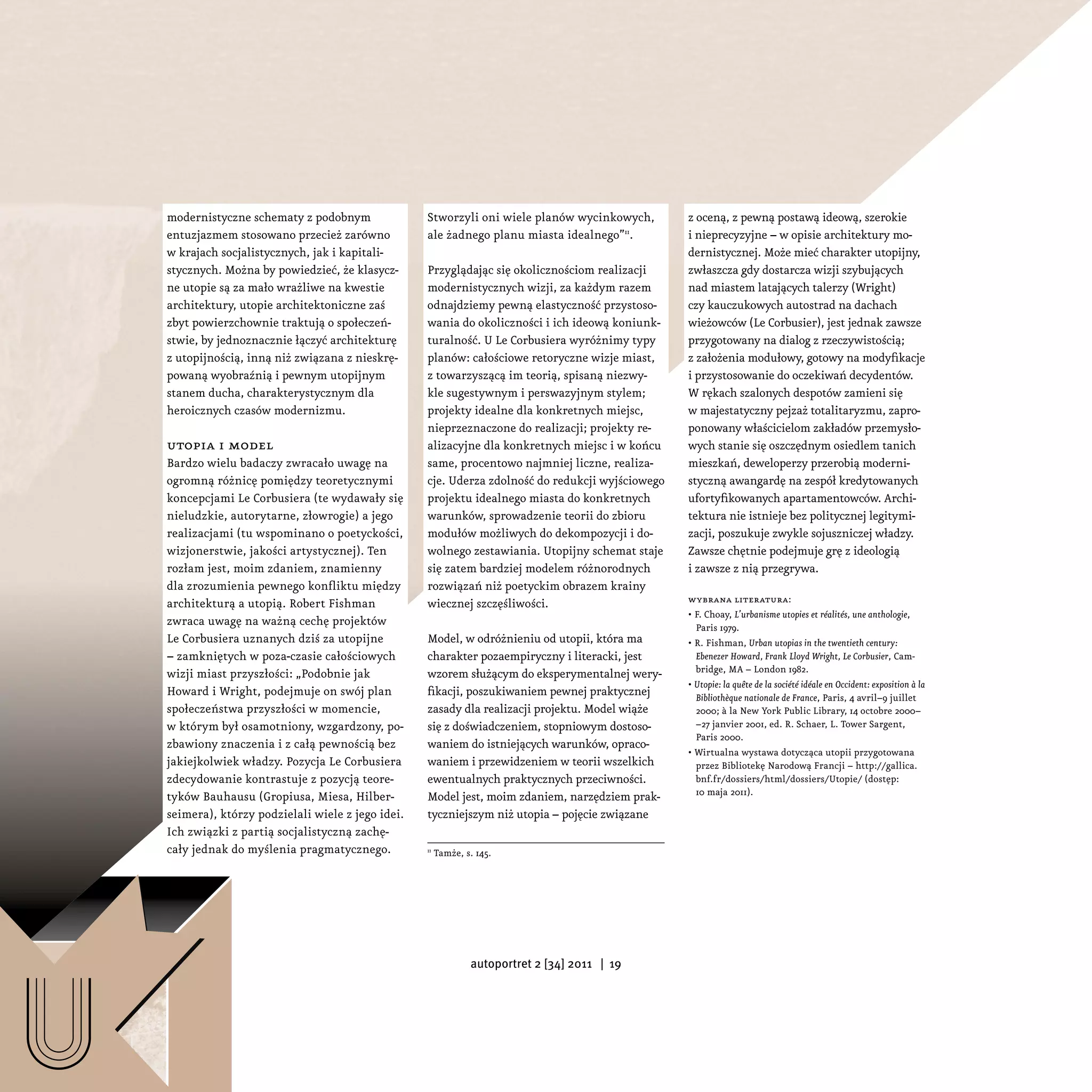 modernistyczne schematy z podobnym               Stworzyli oni wiele planów wycinkowych,        z oceną, z pewną postawą ideową, szerokie
    entuzjazmem stosowano przecież zarówno           ale żadnego planu miasta idealnego”11.         i nieprecyzyjne – w opisie architektury mo-
    w krajach socjalistycznych, jak i kapitali-                                                     dernistycznej. Może mieć charakter utopijny,
    stycznych. Można by powiedzieć, że klasycz-      Przyglądając się okolicznościom realizacji     zwłaszcza gdy dostarcza wizji szybujących
    ne utopie są za mało wrażliwe na kwestie         modernistycznych wizji, za każdym razem        nad miastem latających talerzy (Wright)
    architektury, utopie architektoniczne zaś        odnajdziemy pewną elastyczność przystoso-      czy kauczukowych autostrad na dachach
    zbyt powierzchownie traktują o społeczeń-        wania do okoliczności i ich ideową koniunk-    wieżowców (Le Corbusier), jest jednak zawsze
    stwie, by jednoznacznie łączyć architekturę      turalność. U Le Corbusiera wyróżnimy typy      przygotowany na dialog z rzeczywistością;
    z utopijnością, inną niż związana z nieskrę-     planów: całościowe retoryczne wizje miast,     z założenia modułowy, gotowy na modyfikacje
    powaną wyobraźnią i pewnym utopijnym             z towarzyszącą im teorią, spisaną niezwy-      i przystosowanie do oczekiwań decydentów.
    stanem ducha, charakterystycznym dla             kle sugestywnym i perswazyjnym stylem;         W rękach szalonych despotów zamieni się
    heroicznych czasów modernizmu.                   projekty idealne dla konkretnych miejsc,       w majestatyczny pejzaż totalitaryzmu, zapro-
                                                     nieprzeznaczone do realizacji; projekty re-    ponowany właścicielom zakładów przemysło-
    utopia i model                                   alizacyjne dla konkretnych miejsc i w końcu    wych stanie się oszczędnym osiedlem tanich
    Bardzo wielu badaczy zwracało uwagę na           same, procentowo najmniej liczne, realiza-     mieszkań, deweloperzy przerobią moderni-
    ogromną różnicę pomiędzy teoretycznymi           cje. Uderza zdolność do redukcji wyjściowego   styczną awangardę na zespół kredytowanych
    koncepcjami Le Corbusiera (te wydawały się       projektu idealnego miasta do konkretnych       ufortyfikowanych apartamentowców. Archi-
    nieludzkie, autorytarne, złowrogie) a jego       warunków, sprowadzenie teorii do zbioru        tektura nie istnieje bez politycznej legitymi-
    realizacjami (tu wspominano o poetyckości,       modułów możliwych do dekompozycji i do-        zacji, poszukuje zwykle sojuszniczej władzy.
    wizjonerstwie, jakości artystycznej). Ten        wolnego zestawiania. Utopijny schemat staje    Zawsze chętnie podejmuje grę z ideologią
    rozłam jest, moim zdaniem, znamienny             się zatem bardziej modelem różnorodnych        i zawsze z nią przegrywa.
    dla zrozumienia pewnego konfliktu między         rozwiązań niż poetyckim obrazem krainy
    architekturą a utopią. Robert Fishman            wiecznej szczęśliwości.                        wybrana literatura:
                                                                                                    • F. Choay, L’urbanisme utopies et réalités, une anthologie,
    zwraca uwagę na ważną cechę projektów                                                             Paris 1979.
    Le Corbusiera uznanych dziś za utopijne          Model, w odróżnieniu od utopii, która ma       • R. Fishman, Urban utopias in the twentieth century:
    – zamkniętych w poza-czasie całościowych         charakter pozaempiryczny i literacki, jest       Ebenezer Howard, Frank Lloyd Wright, Le Corbusier, Cam-
    wizji miast przyszłości: „Podobnie jak           wzorem służącym do eksperymentalnej wery-        bridge, MA – London 1982.
                                                                                                    • Utopie: la quête de la société idéale en Occident: exposition à la
    Howard i Wright, podejmuje on swój plan          fikacji, poszukiwaniem pewnej praktycznej        Bibliothèque nationale de France, Paris, 4 avril–9 juillet
    społeczeństwa przyszłości w momencie,            zasady dla realizacji projektu. Model wiąże      2000; à la New York Public Library, 14 octobre 2000–
    w którym był osamotniony, wzgardzony, po-        się z doświadczeniem, stopniowym dostoso-        –27 janvier 2001, ed. R. Schaer, L. Tower Sargent,
                                                                                                      Paris 2000.
    zbawiony znaczenia i z całą pewnością bez        waniem do istniejących warunków, opraco-
                                                                                                    • Wirtualna wystawa dotycząca utopii przygotowana
    jakiejkolwiek władzy. Pozycja Le Corbusiera      waniem i przewidzeniem w teorii wszelkich        przez Bibliotekę Narodową Francji – http://gallica.
    zdecydowanie kontrastuje z pozycją teore-        ewentualnych praktycznych przeciwności.          bnf.fr/dossiers/html/dossiers/Utopie/ (dostęp:
    tyków Bauhausu (Gropiusa, Miesa, Hilber-         Model jest, moim zdaniem, narzędziem prak-       10 maja 2011).

    seimera), którzy podzielali wiele z jego idei.   tyczniejszym niż utopia – pojęcie związane
    Ich związki z partią socjalistyczną zachę-
    cały jednak do myślenia pragmatycznego.          11
                                                          Tamże, s. 145.




                                                                  autoportret 2 [34] 2011 | 19




U
 