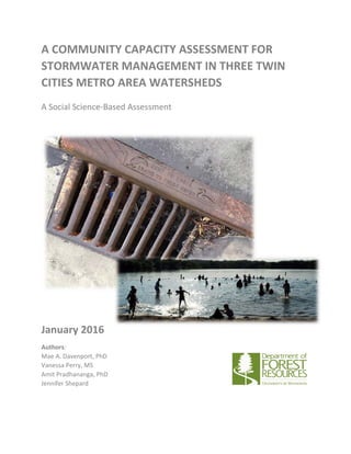 A COMMUNITY CAPACITY ASSESSMENT FOR
STORMWATER MANAGEMENT IN THREE TWIN
CITIES METRO AREA WATERSHEDS
A Social Science-Based Assessment
January 2016
Authors:
Mae A. Davenport, PhD
Vanessa Perry, MS
Amit Pradhananga, PhD
Jennifer Shepard
 