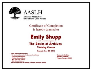 Certificate of Completion
is hereby granted to
Emily Shuppto certify successful completion of
The Basics of Archives
Training Course
Granted: June 20, 2016
Course Originally Developed by:
The American Association for State and Local History Bethany L. Hawkins
Council of State Archivists Bethany L. Hawkins
Michigan Historical Center Program Manager, AASLH
New York State Archives
Ohio Historical Society
And with a grant from the Institute of Museum and Library Services
 