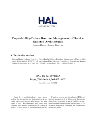 Dependability-Driven Runtime Management of Service
Oriented Architectures
Haouas Hanen, Johann Bourcier
To cite this version:
Haouas Hanen, Johann Bourcier. Dependability-Driven Runtime Management of Service Ori-
ented Architectures. PESOS - 4th International Workshop on Principles of Engineering Service-
Oriented Systems - 2012, Jun 2012, Zurich, Switzerland. 2012. <hal-00714357>
HAL Id: hal-00714357
https://hal.inria.fr/hal-00714357
Submitted on 4 Jul 2012
HAL is a multi-disciplinary open access
archive for the deposit and dissemination of sci-
entiﬁc research documents, whether they are pub-
lished or not. The documents may come from
teaching and research institutions in France or
abroad, or from public or private research centers.
L’archive ouverte pluridisciplinaire HAL, est
destin´ee au d´epˆot et `a la diﬀusion de documents
scientiﬁques de niveau recherche, publi´es ou non,
´emanant des ´etablissements d’enseignement et de
recherche fran¸cais ou ´etrangers, des laboratoires
publics ou priv´es.
 