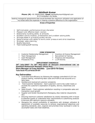 Akhillesh Kumar
Phone: (M) +91 9958333945 Email: akhileshkumarnfc@gmail.com
B-15 Ambedkar city Noida,
Seeking managerial assignments that would facilitate the maximum utilization and application of
my broad skills and expertise in making a positive difference to the organization
Areas of Expertise
 Self motivated , p erformance-d riven character
 Pleasan t and effective team- worker.
 Relationsh ip bu ild ing ability at all levels.
 Excellent commu nication, p resentation and p roblem solvin g skills.
 Strongly belief in p roviding qu ality service.
 Detail oriented with ability to work und er p ressu re and strict d ead lines
 Strategic sales p lann ing.
 Quality Assurance
 Team building/staff training
CORE STRENGTHS
 Customer Relationship Management
 Team Management
 Cash Management
 Procedures P & L
 Inventory & Finance Management
 Recruitment & Training
 Proactive and Industrious
 L.S.M Activity
EMPLOYMENT CHRONICLE
26th
July-2007’ To 30th
May-2015 at Devyani International Ltd. as
Assistant Restaurant Manager (Pizza Hut)
Store Manager at Crazy Noodles (Jun-2015-Till Date)
Taste Buds Pvt.Ltd Noida-201301
Key Deliverables:
 Controlled food efficiency by following the wastage controlled & S.O.P are
product making, maintaining labor costs and Profit & Loss accounts on a
daily basis
 Handled and resolved all customer complaints
 Total Customer Satisfaction - Each customer's visit to the outlet meets or
exceeds the customer's expectation of Quality, Service, Cleanliness and
Value.
 Sales Growth - Total customer satisfaction resulting in comparable sales and
transaction count growth
 Supplier and Vendor Development (Packaging ,Raw material ,Equipments
etc)
 Ensuring maximum customer satisfaction by closely interacting with in-house
& potential guests to understand their requirements & customizing products
& services with optimum resource utilization.
 Managing the overall profitability of operations with strategic utilization &
deployment of available resources to achieve organizational objectives and
operating standards; plan, organize and priorities time/ workload in order to
accomplish tasks and meet deadlines.
 