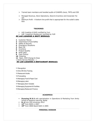  Trained team members and handled audits of CHAMPS check, TMTS and CER
 Managed Revenue, Store Operations, Stock & Inventory and Corporate Tie-
ups
 Optimum Profit - A bottom-line profit that is appropriate for the outlet's sales
leve
TRAININGS
 LAS (Leading A Shift) certified by Yum
 LAR (Leading A Restaurant )certified by YUM
DC LAS (LEADING A SHIFT MODULE):
1 Customer Maniac
2 Cleanliness & Food Safety
3 Safety & Security
4 Emergency Situations
5 Basic HR
6 Inventory
7 Product Quality
8 Shift Labor
9 Cash Control
10 Ordering
11 Open, Shift Change & Close
1.Home Service Modules – 1
DC LAR (LEADING A RESTAURANT MODULE):
11 Recognition
12 One ON One Training
13 Restaurant Audits
14 Forecasting
15 Managing Food & Paper Cost
16 Managing Labor
17 Managing Semi Variable
18 Managing Equipment & Facilities
19 Managing Restaurant Finance
ACADEMICS
 Pursuing M B A with specialization in Operations & Marketing from Amity
School of distance Learning, Noida
 B. A from CMJ University 2012
 12th
from NIOS in 2007
 10th
from CBSE Board Delhi in 2005
PERSONAL DOSSIER
 
