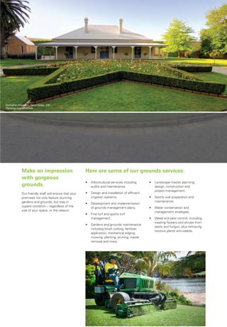 Here are some of our grounds services:Make an impression
with gorgeous
grounds.
Our friendly staff will ensure that your
premises not only feature stunning
gardens and grounds, but stay in
superb condition – regardless of the
size of your space, or the season..
When it comes to getting your
grounds in great shape, leave it to our
highly skilled horticultural team.
•	 Landscape master planning,
design, construction and
project management.
•	 Sports oval preparation and
maintenance.
•	 Water conservation and
management strategies.
•	 Weed and pest control, including
treating flowers and shrubs from
pests and fungus, plus removing
noxious plants and weeds.
•	 Arboricultural services including 		
	 audits and maintenance.
•	 Design and installation of efficient
irrigation systems.
•	 Development and implementation
of grounds management plans.
•	 Fine turf and sports turf
management.
•	 Gardens and grounds maintenance
including brush cutting, fertilizer
application, mechanical edging,
mowing, planting, pruning, waste
removal and more.
Domaine Chandon,Yarra Valley, VIC
Painting and Grounds
 