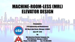 MACHINE-ROOM-LESS (MRL)
ELEVATOR DESIGN
Presented to:
CTA Engineering and Maintenance
567 West Lake Street, Chicago, IL 60661
June 19th, 2014
By:
Mid-American Elevator Company, Inc.
820 N Wolcott, Chicago, IL 60622
Phone: 773.486.6900 Fax: 773.486.6605
 