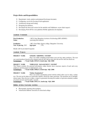 Project Roles and Responsibilities:
oo Requirement study,analysis and prepared the design document.
oo Configuring servers for hosting of web application.
oo Architecture design and Coding.
oo Designing the database.
oo Developed the front-end screens for the modules and Validations as per client request.
oo Developing Web API for cross platform Mobile application development.
Academic Credentials
Post-Graduation : MCA from Bangalore institute of technology (BIT) (IGNOU)
Status : pursuing 2nd semester
Graduation : BCA from Bapu degree college, Bangalore University
Year of passing: 2013 Aggregate : 73%.
Details will be provided if required.
Academic Projects:
PROJECT NAME: “ONLINE SHOPPING SYSTEM”
This is an online shopping portal where user can buy many products. The user
can search products based on the category and can also add an item into the cart list and can check out.
Technologies : Visual Studio 2010,C#, JavaScript, SQL 2008
PROJECT NAME: “EMPLOYEE MANAGEMENT SYSTEM”
This Project contains the personal information, salary details, leave structure, reports of each and every
employee and this project is implemented using.
Technologies : Visual Studio 2008,C#, JavaScript, SQL 2008
PROJECT NAME: “Online Examination”
This is an online examination portal website which allow user to take a online
test. The test can be taken on a particular module, which has many questions. The questions are of multiple
choice types. Once the test is taken, a report is generated showing the number of question attended, number
of correct answers and the marks secured.
Technologies : Visual Studio 2010, C#, JavaScript, SQL 2008
Hobbies & Extra Curricular Activities
 Photography,learning about gadgets.
 Volunteered different functions in schooland college
 