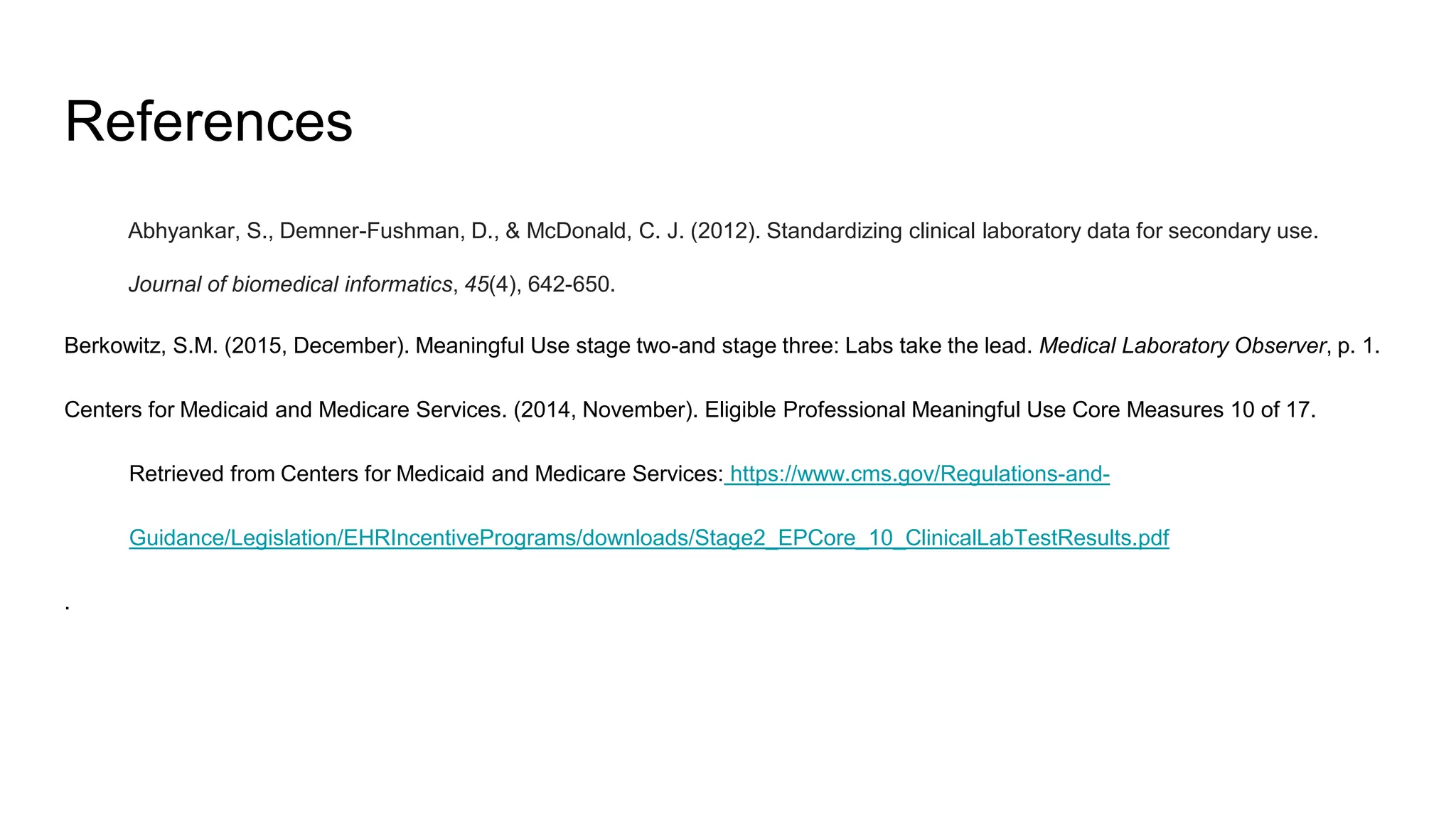 References
Abhyankar, S., Demner-Fushman, D., & McDonald, C. J. (2012). Standardizing clinical laboratory data for secondary use.
Journal of biomedical informatics, 45(4), 642-650.
Berkowitz, S.M. (2015, December). Meaningful Use stage two-and stage three: Labs take the lead. Medical Laboratory Observer, p. 1.
Centers for Medicaid and Medicare Services. (2014, November). Eligible Professional Meaningful Use Core Measures 10 of 17.
Retrieved from Centers for Medicaid and Medicare Services: https://www.cms.gov/Regulations-and-
Guidance/Legislation/EHRIncentivePrograms/downloads/Stage2_EPCore_10_ClinicalLabTestResults.pdf
.