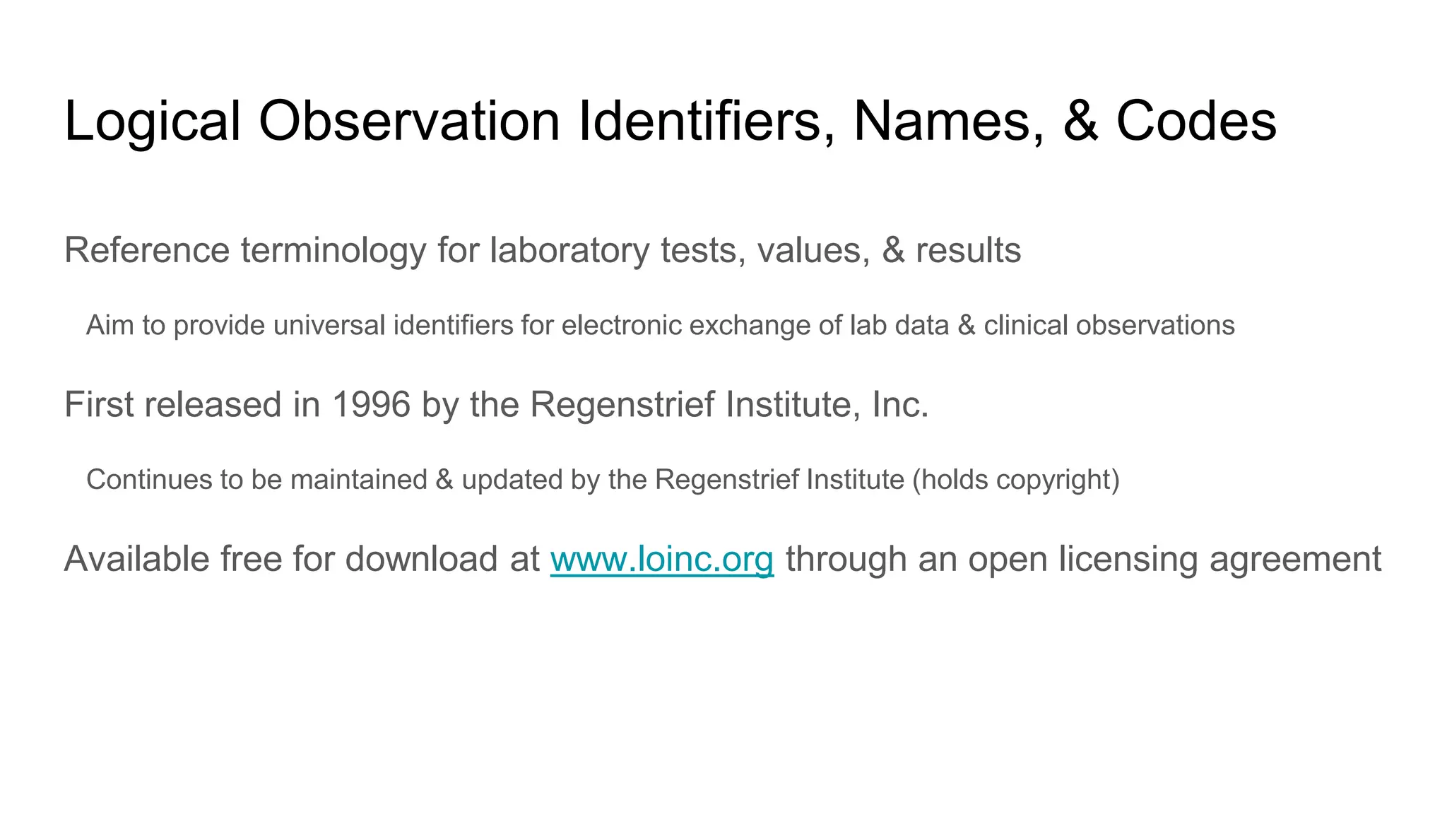 Logical Observation Identifiers, Names, & Codes
Reference terminology for laboratory tests, values, & results
Aim to provide universal identifiers for electronic exchange of lab data & clinical observations
First released in 1996 by the Regenstrief Institute, Inc.
Continues to be maintained & updated by the Regenstrief Institute (holds copyright)
Available free for download at www.loinc.org through an open licensing agreement