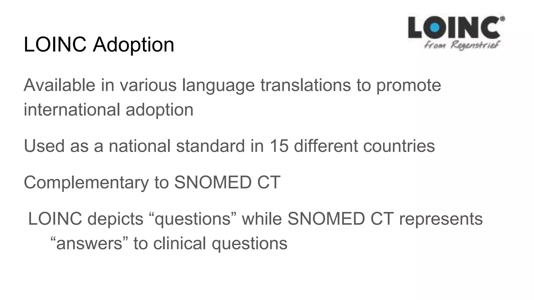 LOINC Adoption
Available in various language translations to promote
international adoption
Used as a national standard in 15 different countries
Complementary to SNOMED CT
LOINC depicts “questions” while SNOMED CT represents
“answers” to clinical questions