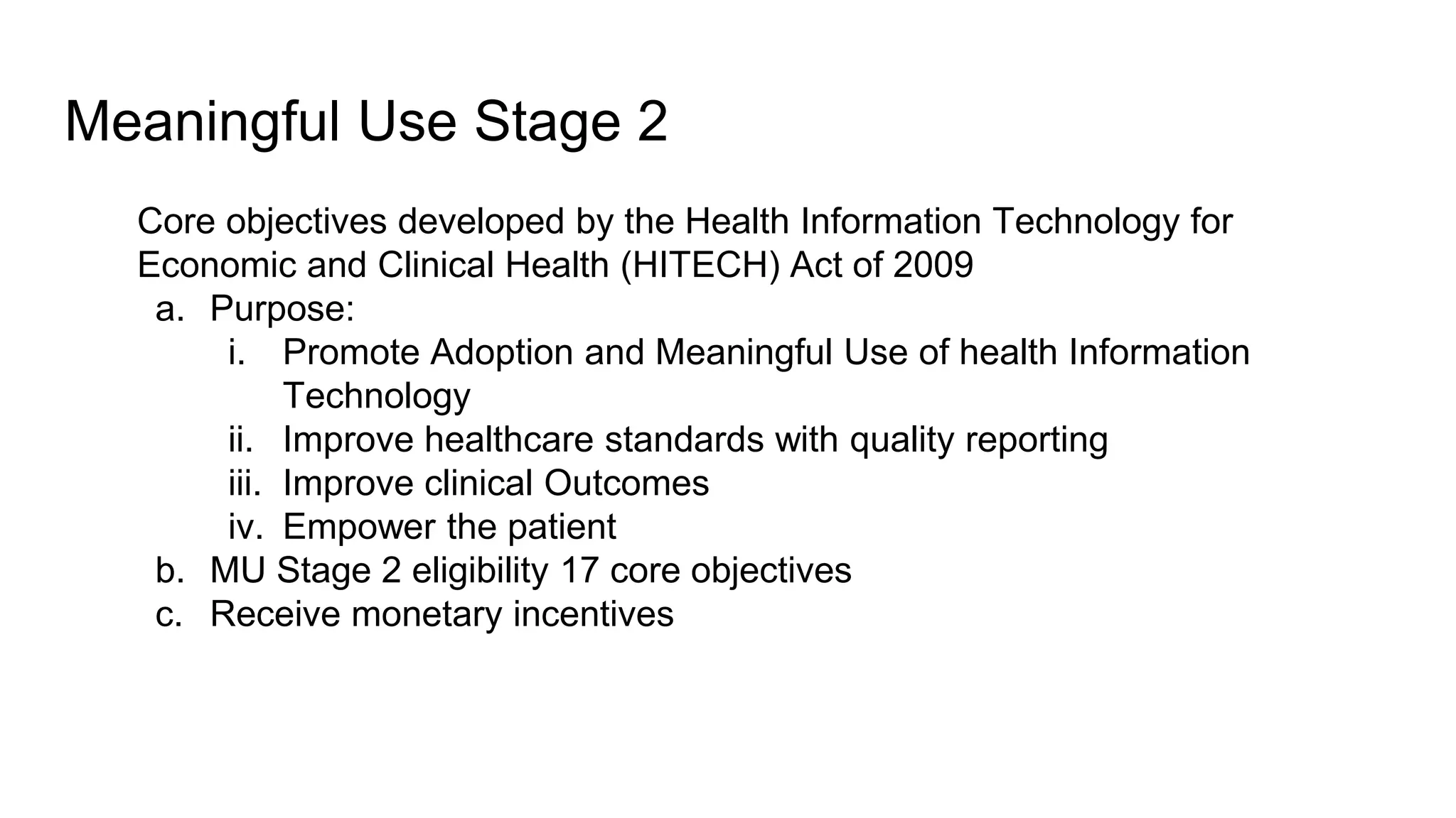 Meaningful Use Stage 2
Core objectives developed by the Health Information Technology for
Economic and Clinical Health (HITECH) Act of 2009
a. Purpose:
i. Promote Adoption and Meaningful Use of health Information
Technology
ii. Improve healthcare standards with quality reporting
iii. Improve clinical Outcomes
iv. Empower the patient
b. MU Stage 2 eligibility 17 core objectives
c. Receive monetary incentives