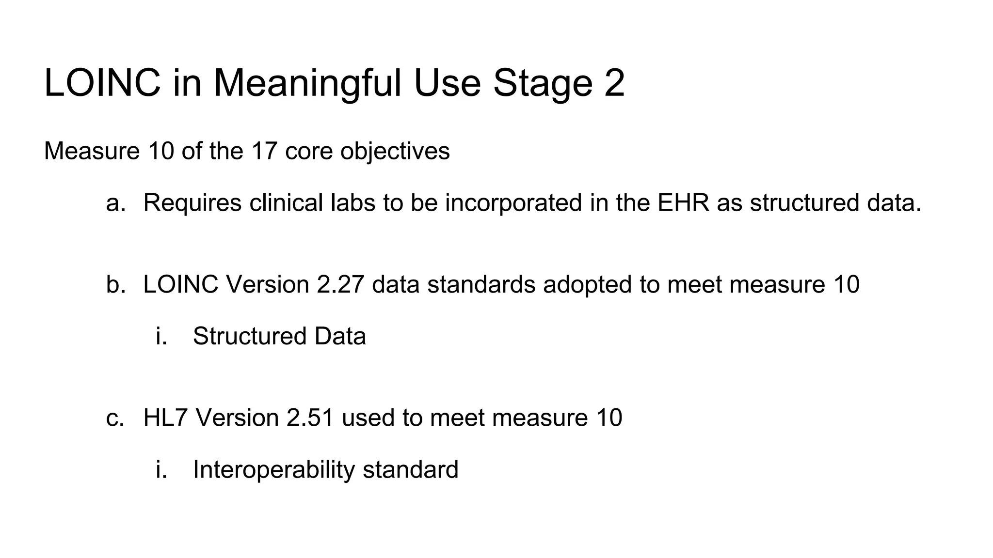 LOINC in Meaningful Use Stage 2
Measure 10 of the 17 core objectives
a. Requires clinical labs to be incorporated in the EHR as structured data.
b. LOINC Version 2.27 data standards adopted to meet measure 10
i. Structured Data
c. HL7 Version 2.51 used to meet measure 10
i. Interoperability standard