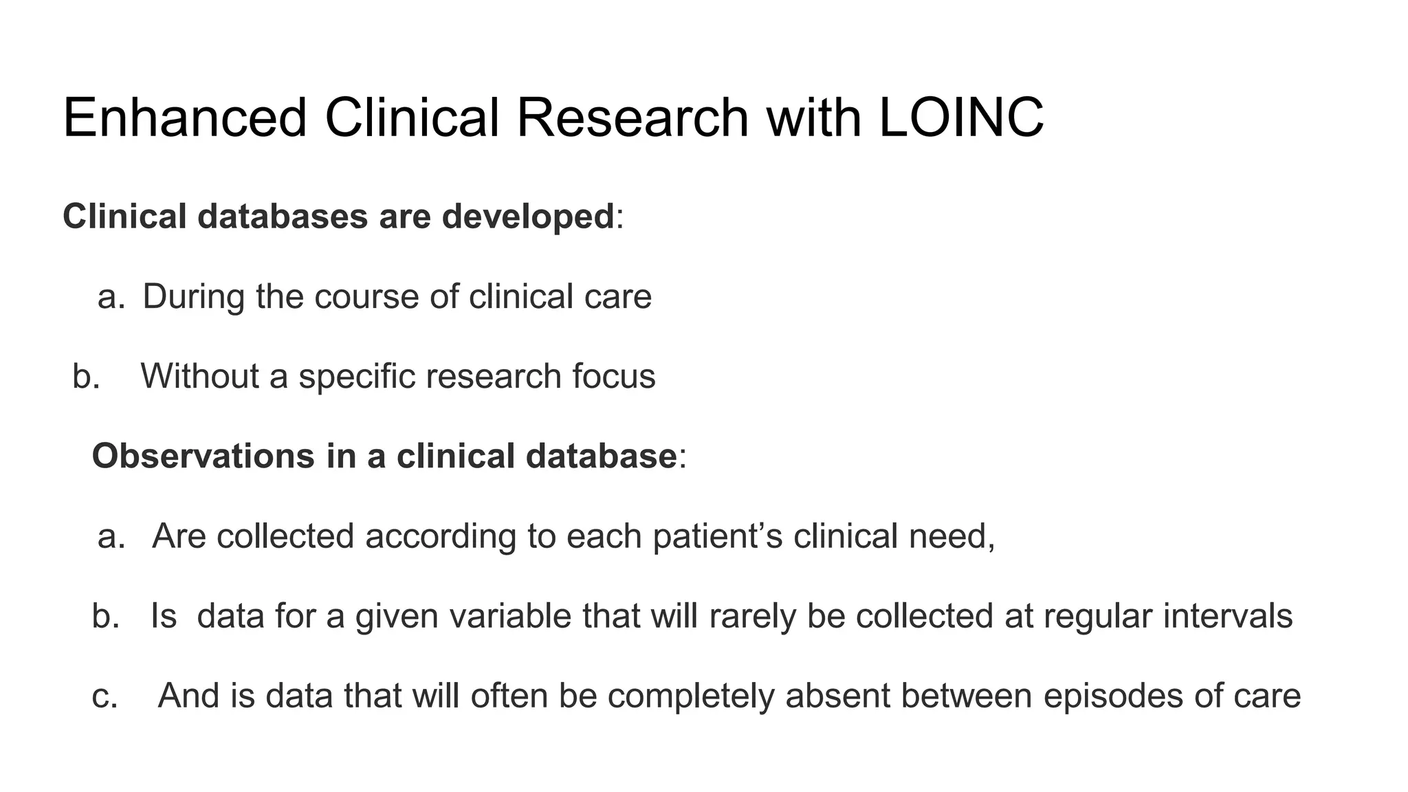 Enhanced Clinical Research with LOINC
Clinical databases are developed:
a. During the course of clinical care
b. Without a specific research focus
Observations in a clinical database:
a. Are collected according to each patient’s clinical need,
b. Is data for a given variable that will rarely be collected at regular intervals
c. And is data that will often be completely absent between episodes of care