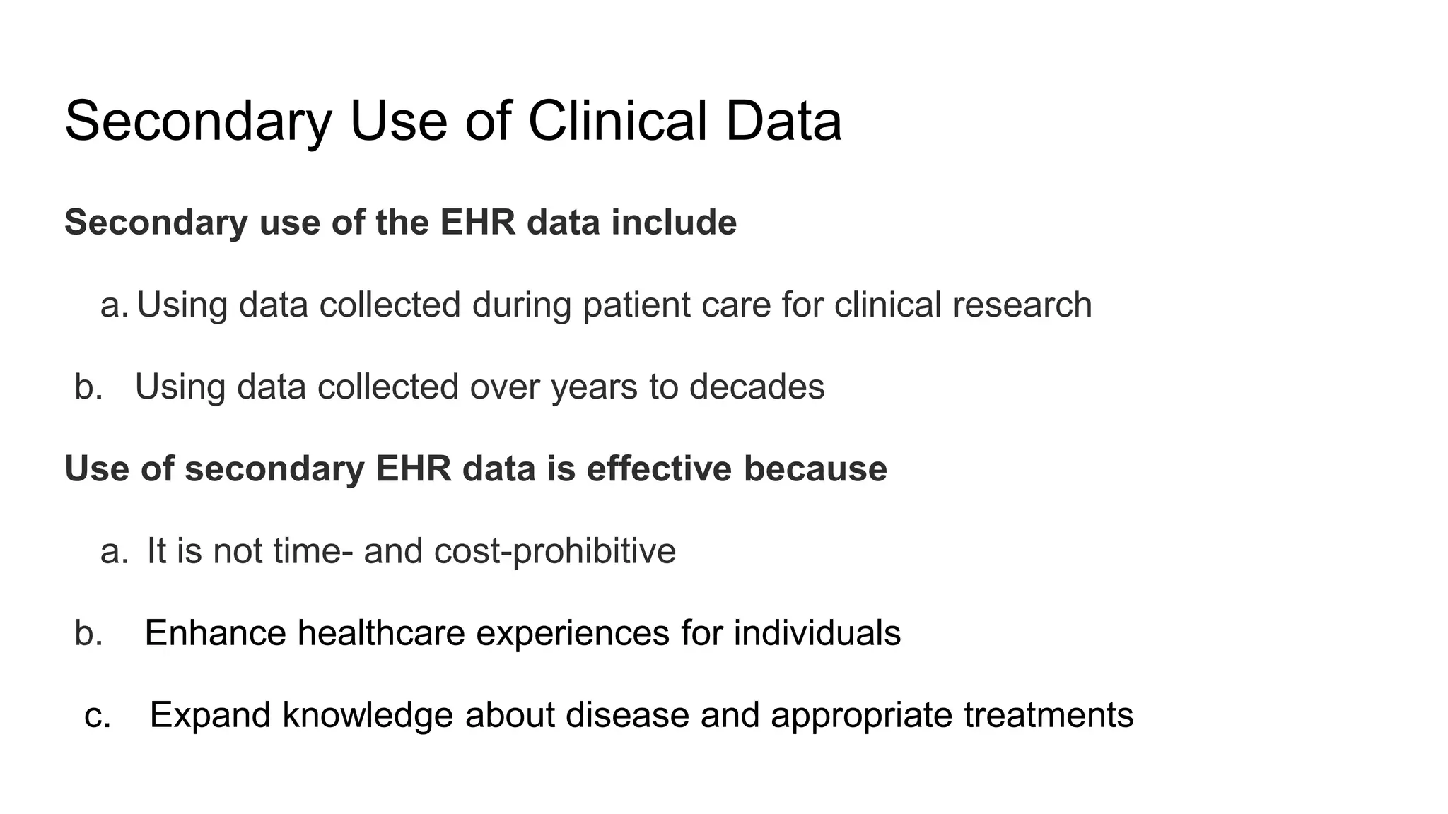 Secondary Use of Clinical Data
Secondary use of the EHR data include
a. Using data collected during patient care for clinical research
b. Using data collected over years to decades
Use of secondary EHR data is effective because
a. It is not time- and cost-prohibitive
b. Enhance healthcare experiences for individuals
c. Expand knowledge about disease and appropriate treatments