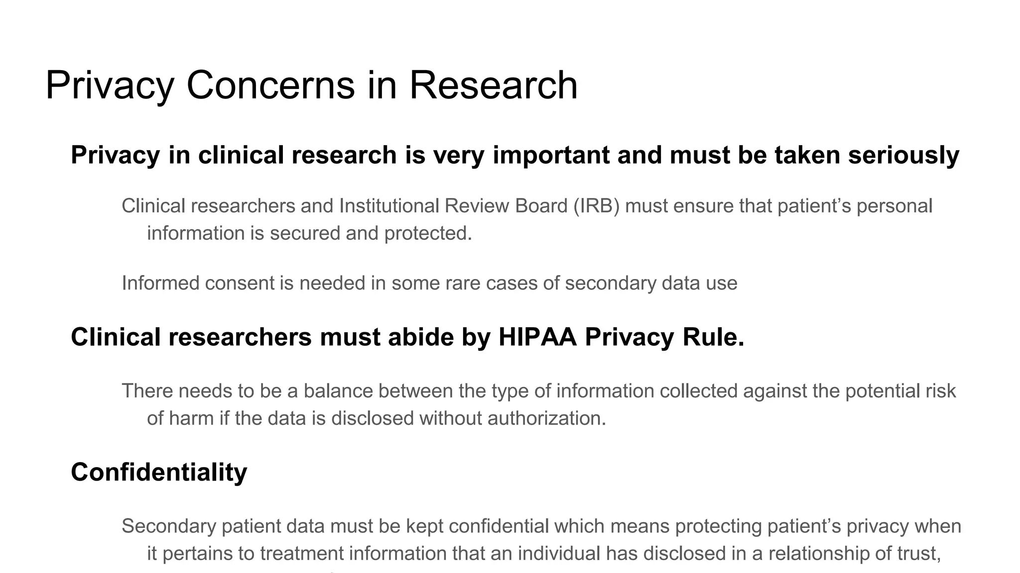 Privacy Concerns in Research
Privacy in clinical research is very important and must be taken seriously
Clinical researchers and Institutional Review Board (IRB) must ensure that patient’s personal
information is secured and protected.
Informed consent is needed in some rare cases of secondary data use
Clinical researchers must abide by HIPAA Privacy Rule.
There needs to be a balance between the type of information collected against the potential risk
of harm if the data is disclosed without authorization.
Confidentiality
Secondary patient data must be kept confidential which means protecting patient’s privacy when
it pertains to treatment information that an individual has disclosed in a relationship of trust,