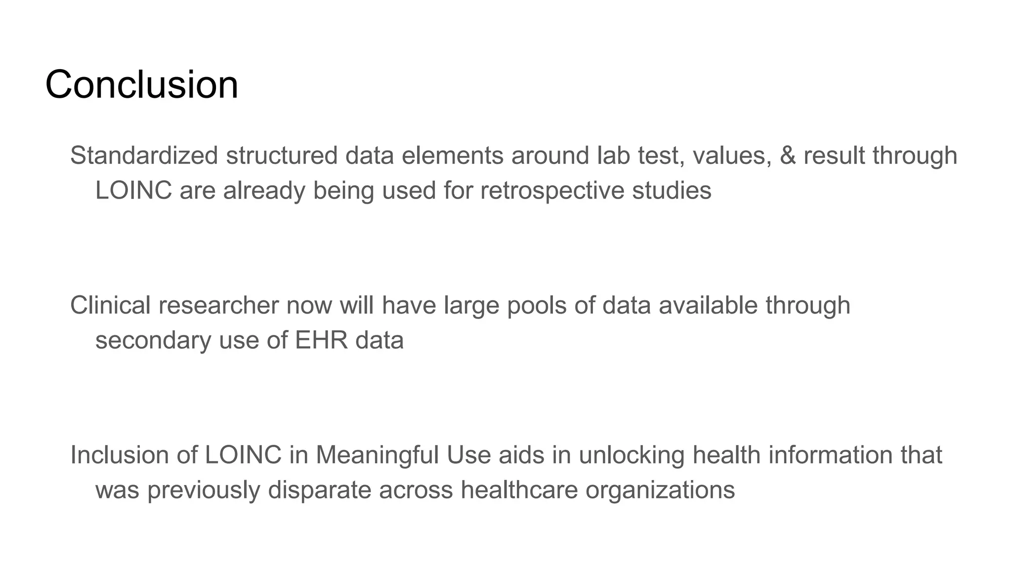 Conclusion
Standardized structured data elements around lab test, values, & result through
LOINC are already being used for retrospective studies
Clinical researcher now will have large pools of data available through
secondary use of EHR data
Inclusion of LOINC in Meaningful Use aids in unlocking health information that
was previously disparate across healthcare organizations