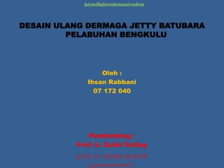 DESAIN ULANG DERMAGA JETTY BATUBARA
PELABUHAN BENGKULU
Oleh :
Ihsan Rabbani
07 172 040
Pembimbing :
Prof. Ir. Zaidir Dr.Eng
bismillahirrahmanirrahim
 