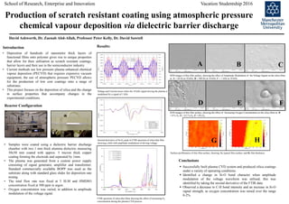 SEM images of thin film surface, showing the effect of Increasing Oxygen Concentration on the silica films at: D
= 0 % O2; E = 0.5 % O2; F = 0% O2
SEM images of thin film surface, showing the effect of Amplitude Modulation of the Voltage Signal on the silica films
at: A = 50 Hz at 10 kHz; B = 500 Hz at 10 kHz; C = 1 kHz at 10 kHz
School of Research, Enterprise and Innovation Vacation Studentship 2016
Production of scratch resistant coating using atmospheric pressure
chemical vapour deposition via dielectric barrier discharge
By David Ashworth (Mchem)
• Deposition of hundreds of nanometre thick layers of
functional films onto polymer gives rise to unique properties
that allow for their utilisation as scratch resistant coatings,
barrier layers and their use in the semiconductor industry.
• Current methods use low pressure plasma enhanced chemical
vapour deposition (PECVD) that requires expensive vacuum
equipment, the use of atmospheric pressure PECVD allows
for the production of low cost coatings onto a range of
substrates.
• This project focuses on the deposition of silica and the change
in surface properties that accompany changes in the
experimental conditions.
• Samples were coated using a dielectric barrier discharge
chamber with two 1 mm thick alumina dielectric measuring
50x50 mm coated with approx. 5 micron thick copper
coating forming the electrode and separated by 1mm.
• The plasma was generated from a custom power supply
consisting of signal generator, amplifier and transformer.
Standard commercially available BOPP was used as the
substrate along with standard glass slides for deposition rate
testing.
• The total flow rate was fixed at 5 SLM and HMDSO
concentration fixed at 500 ppm in argon.
• Oxygen concentration was varied, in addition to amplitude
modulation of the voltage signal.
 Successfully built plasma CVD system and produced silica coatings
under a variety of operating conditions.
 Identified a change in Si-O bond character when amplitude
modulation of the voltage waveform was utilised, this was
identified by taking the second derivative of the FTIR data.
 Observed a decrease in C-H bond intensity and an increase in Si-O
signal strength, as oxygen concentration was raised over the range
0-2%.
Conclusions
Reactor Configuration
Introduction Results:
A B C
D E F
Voltage and Current traces when the 10 kHz signal driving the plasma is
modulated by a signal of 1 kHz
Second derivative of Si-O2 peak in FTIR spectrum of silica thin film.
showing a shift with amplitude modulation of driving voltage.
FTIR spectrum of silica thin films showing the effect of increasing O2
concentration during the plasma CVD process
David Ashworth, Dr. Zaenab Abd-Allah, Professor Peter Kelly, Dr. David Sawtell
Surface profilometry of thin film surface, showing: G, typical film surface, and H, film thickness.
G H
 