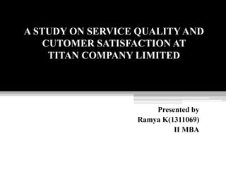 A STUDY ON SERVICE QUALITY AND
CUTOMER SATISFACTION AT
TITAN COMPANY LIMITED
Presented by
Ramya K(1311069)
II MBA
 