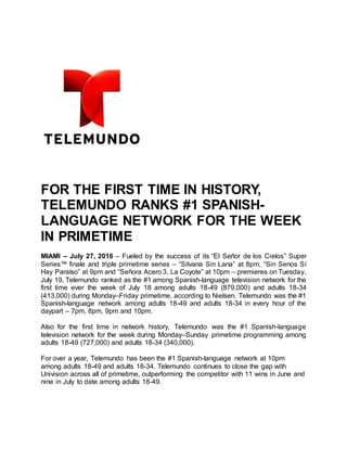 FOR THE FIRST TIME IN HISTORY,
TELEMUNDO RANKS #1 SPANISH-
LANGUAGE NETWORK FOR THE WEEK
IN PRIMETIME
MIAMI – July 27, 2016 – Fueled by the success of its “El Señor de los Cielos” Super
Series™ finale and triple primetime series – “Silvana Sin Lana” at 8pm, “Sin Senos Sí
Hay Paraíso” at 9pm and “Señora Acero 3, La Coyote” at 10pm – premieres on Tuesday,
July 19, Telemundo ranked as the #1 among Spanish-language television network for the
first time ever the week of July 18 among adults 18-49 (879,000) and adults 18-34
(413,000) during Monday–Friday primetime, according to Nielsen. Telemundo was the #1
Spanish-language network among adults 18-49 and adults 18-34 in every hour of the
daypart – 7pm, 8pm, 9pm and 10pm.
Also for the first time in network history, Telemundo was the #1 Spanish-language
television network for the week during Monday–Sunday primetime programming among
adults 18-49 (727,000) and adults 18-34 (340,000).
For over a year, Telemundo has been the #1 Spanish-language network at 10pm
among adults 18-49 and adults 18-34. Telemundo continues to close the gap with
Univision across all of primetime, outperforming the competitor with 11 wins in June and
nine in July to date among adults 18-49.
 