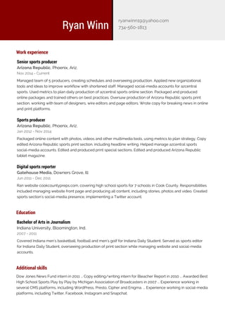 Work experience
Senior sports producer
Arizona Republic, Phoenix, Ariz.
Nov 2014 - Current
Managed team of 5 producers, creating schedules and overseeing production. Applied new organizational
tools and ideas to improve workflow with shortened staff. Managed social-media accounts for azcentral
sports. Used metrics to plan daily production of azcentral sports online section. Packaged and produced
online packages and trained others on best practices. Oversaw production of Arizona Republic sports print
section, working with team of designers, wire editors and page editors. Wrote copy for breaking news in online
and print platforms.
Sports producer
Arizona Republic, Phoenix, Ariz.
Jan 2012 - Nov 2014
Packaged online content with photos, videos and other multimedia tools, using metrics to plan strategy. Copy
edited Arizona Republic sports print section, including headline writing. Helped manage azcentral sports
social-media accounts. Edited and produced print special sections. Edited and produced Arizona Republic
tablet magazine.
Digital sports reporter
Gatehouse Media, Downers Grove, Ill
Jun 2011 - Dec 2011
Ran website cookcountypreps.com, covering high school sports for 7 schools in Cook County. Responsibilities
included managing website front page and producing all content, including stories, photos and video. Created
sports section's social-media presence, implementing a Twitter account.
Education
Bachelor of Arts in Journalism
Indiana University, Bloomington, Ind.
2007 - 2011
Covered Indiana men's basketball, football and men's golf for Indiana Daily Student. Served as sports editor
for Indiana Daily Student, overseeing production of print section while managing website and social-media
accounts.
Additional skills
Dow Jones News Fund intern in 2011 ... Copy editing/writing intern for Bleacher Report in 2010 ... Awarded Best
Experience working inHigh School Sports Play by Play by Michigan Association of Broadcasters in 2007 ...
several CMS platforms, including WordPress, Presto, Cipher and Enigma. ... Experience working in social-media
platforms, including Twitter, Facebook, Instagram and Snapchat.
Ryan Winn
ryanwinn19@yahoo.com
734-560-1813
 