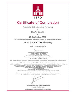 Certificate of Completion
Presented by IBFD International Tax Training
to
Charles Lincoln
on
29 September 2016
for successfully completing the online course on international taxation,
International Tax Planning
Final Test Result: 96 %
Topics covered:
Introduction to international tax planning
Formal aspects of tax planning
Substantive aspects of tax planning
Tax structuring of holding and financing activities
Tax structuring of manufacturing and distribution activities
Tax planning for intangible property
Field of study:Taxation | Instructional method:Online/Self-study | Training hours: 13 hrs core study, 44 hrs further reading
IBFD online tax courses qualify for CPE credits with the following organizations:
– NASBA - 11 CPE credits -- In accordance with the standards of the National Registry of CPE Sponsors, CPE credits have
been granted based on a 50-minute hour. (National Registry of CPE Sponsors ID Number: 107989).
– IAB-IEC (Institute of Accountants and Tax Consultants - Belgium - recognition nr. E0021/2016-07)
– The UK Chartered Institute of Taxation (CIOT) – 13 CPE Points
– Irish Taxation Institute
– Netherlands RB (Register Belastingadviseurs)
– NBA (Nederlandse Beroepsorganisatie van accountants) – 13 points (cursus code: 60935)
(Courses may also qualify for CPE credits pursuant to the rules of other professional associations.
You should check with the relevant body to ensure eligibility in this respect.)
Certified by Prof. Dr. Victor van Kommer
Director Tax Services
Rietlandpark 301, 1019 DW Amsterdam, The Netherlands
 
