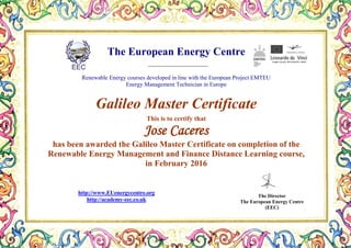 The European Energy Centre
Renewable Energy courses developed in line with the European Project EMTEU
Energy Management Technician in Europe
Galileo Master Certificate
This is to certify that
Jose Caceres
has been awarded the Galileo Master Certificate on completion of the
Renewable Energy Management and Finance Distance Learning course,
in February 2016
The Director
The European Energy Centre
(EEC)
http://www.EUenergycentre.org
http://academy-eec.co.uk
 