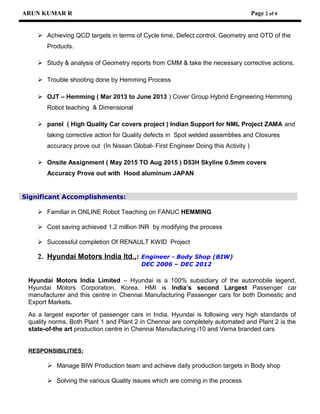 ARUN KUMAR R Page 2 of 6
 Achieving QCD targets in terms of Cycle time, Defect control, Geometry and OTD of the
Products.
 Study & analysis of Geometry reports from CMM & take the necessary corrective actions.
 Trouble shooting done by Hemming Process
 OJT – Hemming ( Mar 2013 to June 2013 ) Cover Group Hybrid Engineering Hemming
Robot teaching & Dimensional
 panel ( High Quality Car covers project ) Indian Support for NML Project ZAMA and
taking corrective action for Quality defects in Spot welded assemblies and Closures
accuracy prove out (In Nissan Global- First Engineer Doing this Activity )
 Onsite Assignment ( May 2015 TO Aug 2015 ) D53H Skyline 0.5mm covers
Accuracy Prove out with Hood aluminum JAPAN
Significant Accomplishments:
 Familiar in ONLINE Robot Teaching on FANUC HEMMING
 Cost saving achieved 1.2 million INR by modifying the process
 Successful completion Of RENAULT KWID Project
2. Hyundai Motors India ltd.,: Engineer - Body Shop (BIW)
DEC 2006 – DEC 2012
Hyundai Motors India Limited – Hyundai is a 100% subsidiary of the automobile legend,
Hyundai Motors Corporation, Korea. HMI is India’s second Largest Passenger car
manufacturer and this centre in Chennai Manufacturing Passenger cars for both Domestic and
Export Markets.
As a largest exporter of passenger cars in India, Hyundai is following very high standards of
quality norms, Both Plant 1 and Plant 2 in Chennai are completely automated and Plant 2 is the
state-of-the art production centre in Chennai Manufacturing i10 and Verna branded cars
RESPONSIBILITIES:
 Manage BIW Production team and achieve daily production targets in Body shop
 Solving the various Quality issues which are coming in the process
 
