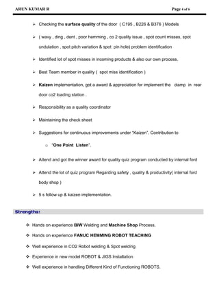 ARUN KUMAR R Page 4 of 6
 Checking the surface quality of the door ( C195 , B226 & B376 ) Models
 ( wavy , ding , dent , poor hemming , co 2 quality issue , spot count misses, spot
undulation , spot pitch variation & spot pin hole) problem identification
 Identified lot of spot misses in incoming products & also our own process.
 Best Team member in quality ( spot miss identification )
 Kaizen implementation, got a award & appreciation for implement the clamp in rear
door co2 loading station .
 Responsibility as a quality coordinator
 Maintaining the check sheet
 Suggestions for continuous improvements under “Kaizen”. Contribution to
o “One Point Listen”.
 Attend and got the winner award for quality quiz program conducted by internal ford
 Attend the lot of quiz program Regarding safety , quality & productivity( internal ford
body shop )
 5 s follow up & kaizen implementation.
Strengths:
 Hands on experience BIW Welding and Machine Shop Process.
 Hands on experience FANUC HEMMING ROBOT TEACHING
 Well experience in CO2 Robot welding & Spot welding
 Experience in new model ROBOT & JIGS Installation
 Well experience in handling Different Kind of Functioning ROBOTS.
 