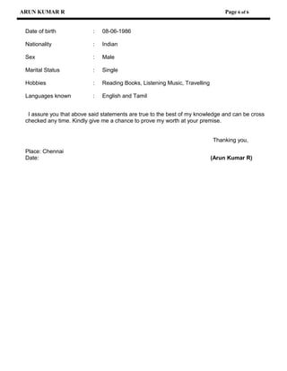 ARUN KUMAR R Page 6 of 6
Date of birth : 08-06-1986
Nationality : Indian
Sex : Male
Marital Status : Single
Hobbies : Reading Books, Listening Music, Travelling
Languages known : English and Tamil
I assure you that above said statements are true to the best of my knowledge and can be cross
checked any time. Kindly give me a chance to prove my worth at your premise.
Thanking you,
Place: Chennai
Date: (Arun Kumar R)
 