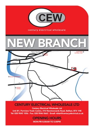 NEW BRANCH
Century Electrical Wholesale Ltd
Unit B1, Portview Trade Centre, 310 Newtownards Road, Belfast, BT4 1HE
Tel: 028 9045 1056 - Fax: 028 9046 0662 - Email: nblair@centuryelectrical.co.uk
CENTURY ELECTRICAL WHOLESALE LTD
OPENING HOURS
MON-FRI 8.00AM TO 5.00PM
Newtownards Road
Albertbridge Road
 